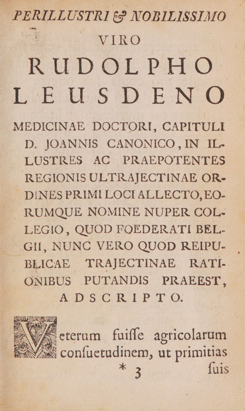 PERILLUSTRI &amp;? NOBILISSIMO s cÜEUIBO RKUDOLPHoO-:: LEILSDINO MEDICINAE DOCTORI, CAPITULI D. JOANNIS. CANONICO, IN IL. LUSTRES AC PRAEPOTENTES REGIONIS ULTRAJECTINAE OR- «. DINES PRIMI LOCI ALLECTO, EO- RUMQUE NOMINE NUPER COL- — LEGIO, QUOD FOEDERATI BEL. - GII, NUNC VERO QUOD REIPU- BLICAE TRAJECTINAE RATi- ONIBUS PUTANDIS PRAEEST, ADSCRIP TO. EN VA. eteram fuiffe agricolarum iw/ams confuctudinem, ut primitias