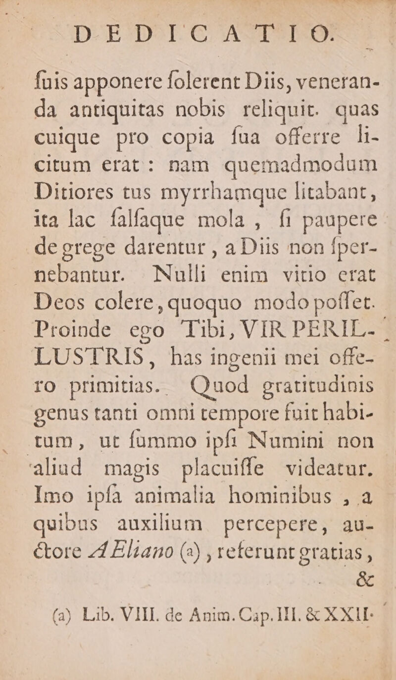 D^ RD^rcoe ASTSWME fuis apponere folerent Diis, veneran- da antiquitas nobis reliquit. quas cuique pro copia fua offerre li- citum erat: nam quemadmodum Ditiores tus myrrhamque litabant, ita lac falfaque mola , fi paupere degrege darentur , a Diis non fper- nebantur. Nulli enim vitio erat Deos colere, quoquo modo poffet. LUSTRIS, has ingenii mei offe- ro primitias. Quod gratitudinis genus tanti omni tempore fuit habi- tum, ut fummo ipf: Numini non aliud magis placuiffe videatur. Imo ipfa animalia hominibus , a quibus auxilium percepere, au- &amp;ore 21 Eliano (4) , referunt gratias , &amp; (a) Lib. VIII. de Anim. Cap. HI. &amp; XXII- ,