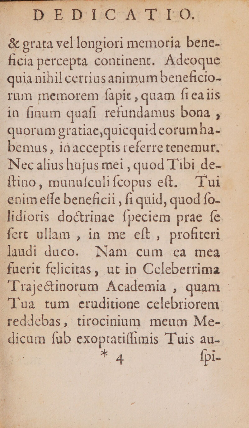 HAC COAT NERIS ST SCR NIS EM PrUTP. DORBOHRDCOCTLDO &amp; grata vel longiori memoria bene- ficia percepta continent. Adeoque quia nihil certiusanimum beneficio- rum memorem fàpit , quam fteaiis in finum quafi refundamus bona , quorum gratiae,quicquid eorumha- bemus, iàacceptis referretenemur. Nec alius hajus mei , quod Tibi de- ftino, munufculifcopus e(t. Tui enim effe beneficii , f quid, quod fo- lidioris doctrinae fpeciem prae fe. fert ullam , in me eít , profiteri laudi duco. Nam cum ea mea fuerit felicitas, ut in Celeberrima Trajecinorum Academia , quam : Jua tum eruditione celebriorem. reddebas, tirocinium. meum Me- . dicum fub exoptatiffimis Tuis au- Ti fpi--