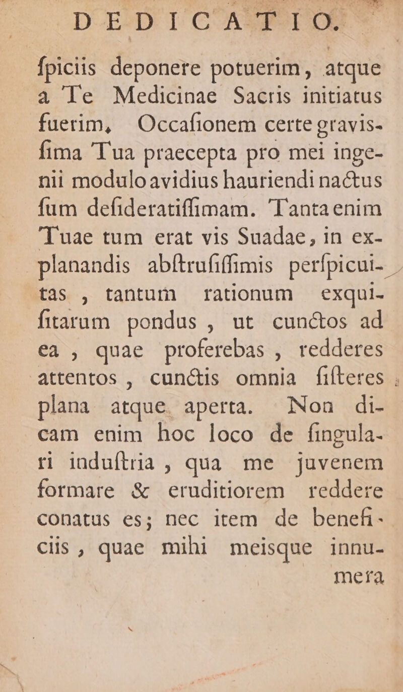 fpiciis deponere potuerim, atque 4 le Medicinae Sacris initiatus fuerim, Occafionem certe gravis- fima Tua praecepta pro mei inge- nii modulo avidius hauriendi nactus fum defideratiffimam. 'Tantaenim Tuae tum erat vis Suadae, in ex- planandis abftrufiffimis perfpicui-- tas , tantum rationum exqui- fitaram pondus , ut cun&amp;tos ad ea , quae proferebas , redderes plana atque. aperta. Non di- cam enim hoc loco de fingula. ri induftria , qua. me juvenem formare &amp; eruditiorem reddere conatus es; nec item de benefi- Ciis , quae mihi meisque innu- meta