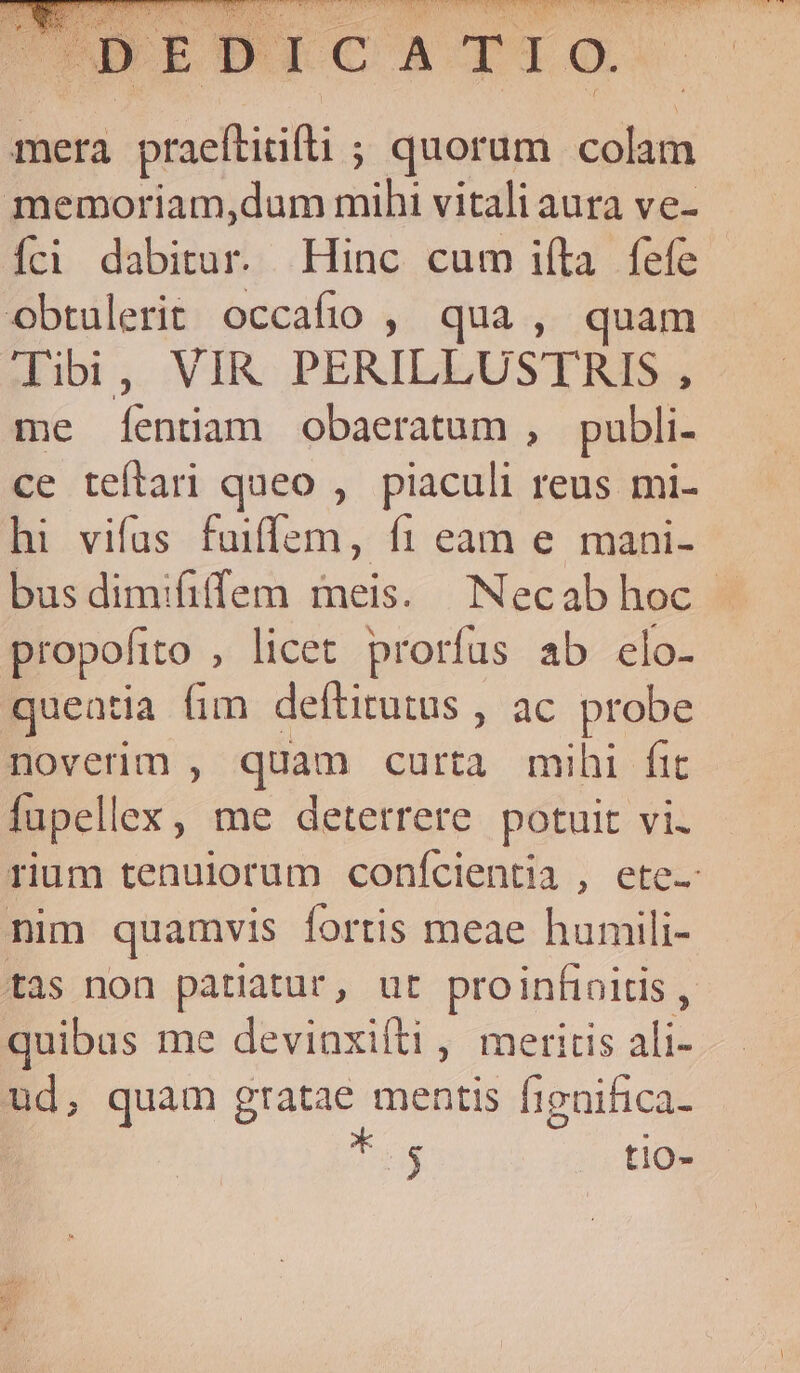 á T 4 i Siidt 2 ri so og dieci Lic rm AUN A. CADSSUONUMTRN WEN Es SIDE AREM EE UR UNES NE IET ITIN, VN e: m TN aA. n ovre BAL. od SERE CNN RA E UR T : NR D E. DUCQ ACT 9. | ; mera praeftiifi ; quorum colam memoriam,dum mihi vitali aura ve- Íci bua Hinc cum i(ta fefe | obtulerit occafio , qua , quam Tibi, VIR PERILLUSTRIS , me Íentiam obaeratum , pubpli- ce teftari queo , piaculi reus mi- hi vifus fuiffem, fi eam e mani- bus dimififfem meis. Necabhoc propofito , licet prorfus ab elo- queatia fim. deftitutus , ac probe noverim , quam curta mihi fic fapellex, me deterrere. potuit vi. rium tenulorum conícientia , ete- nim quamvis fortis meae humili- tas non patiatur, ut pro infioitis , quibus me devinxifti , meritis ali- ud, quam gratae mentis fignifica- u$ tlo-