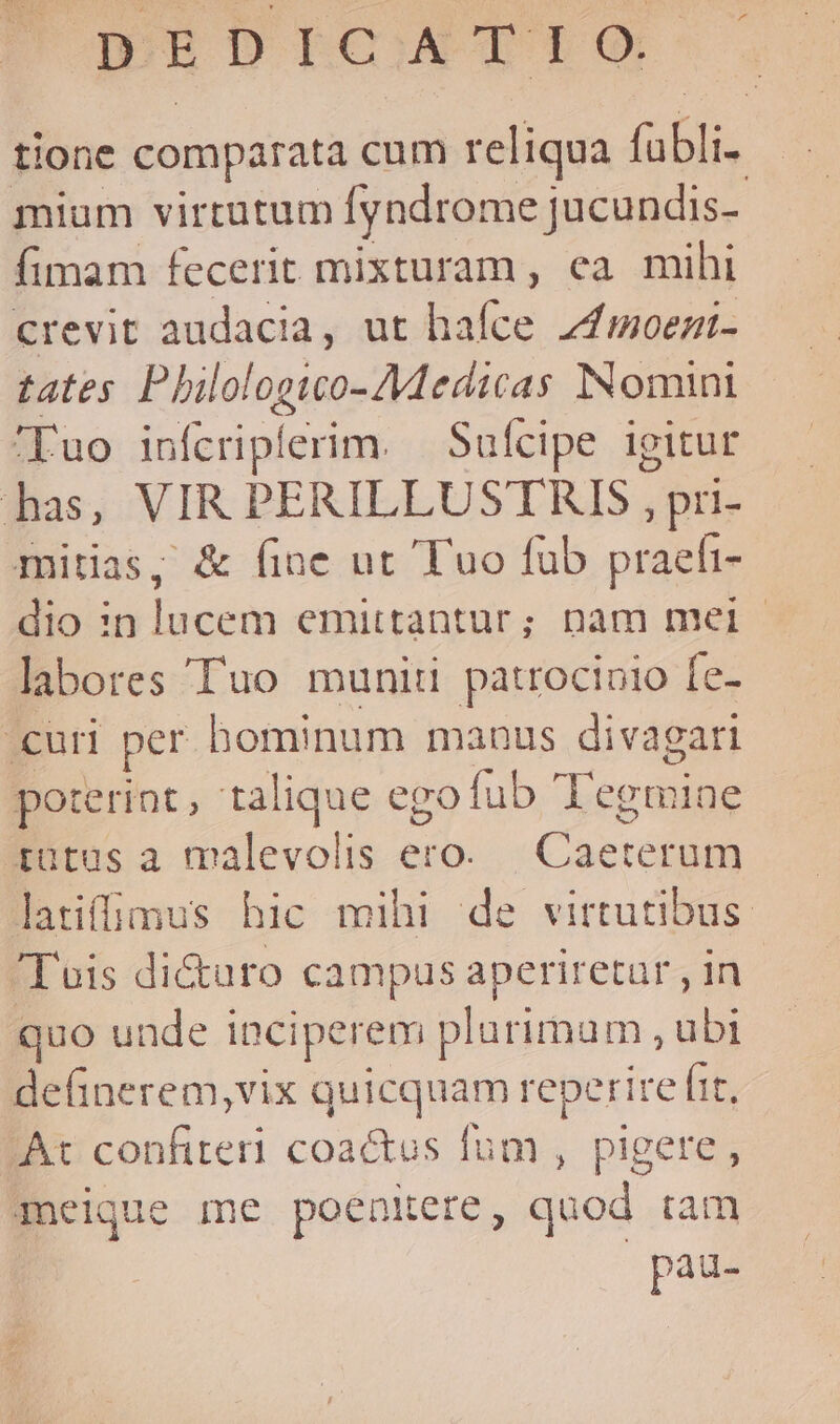 DEDICATIO. tione comparata cum reliqua obli li. miam virtutum fyndrome jucundis- fimam fecerit mixturam , ea mihi crevit audacia, ut hafce z4umoezi- tates Pbilologwo-AMedicas INomini '—Fuo infcriplerim. — Sufcipe igitur has, VIR PERILLUSTRIS , pri- mitias, &amp; fine ut Tuo fub praefi- dio in lucem emittantur; nam mei | labores Tuo munit patrocinio Íe- curi per bominum manus divagari poterint, talique ego fub Tegmiae tütus a malevolis ero. Cacten latiffimus hic mihi de virtutibus. Tois di&amp;uro campus aperiretur , in quo unde i inciperem plurimam, ubi delinerem,vix V reperire (it. At confiteri coactus fum , pigere, meique me poenitere, quod tam pau-