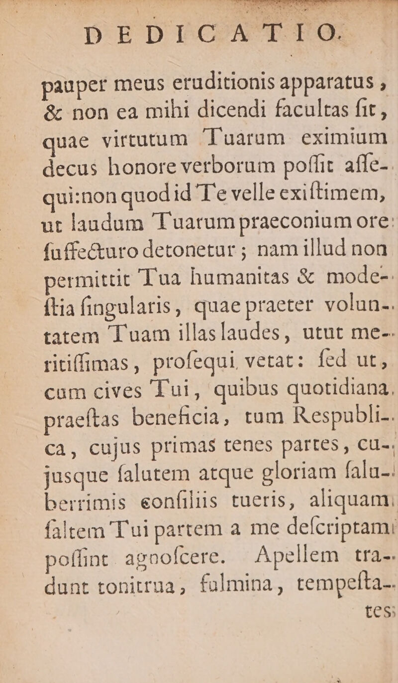 P» CER ] DEDrTCAT PO pauper meus eruditionis apparatus , &amp; non ea mihi dicendi facultas fit, quae virtutum 'Tuarum. eximium decus honore verborum poffit. afle-. qui:non quod id T'e velle exiftimem, ut laudum 'Tuarum praeconium ore: fuffe&amp;turo detonetur ; nam illud non permittit Tua humanitas &amp; mode- tia fingularis, quae praeter volun-. tatem Tuam illaslaudes, utut me-. ritiffimas, profequi vetat: fed ut, cum cives Tui, quibus quotidiana, praeftas beneficia, tam Respubli-. Ca, cujus primas tenes partes , cu-; jusque falutem atque gloriam falu-. berrimis eonfiliis tueris, aliquam faltem 'T'ui partem a me defcriptami poffint agoofcere. Apellem tra-. dunt tonitrua, fulmina, tempelta.. | tes;