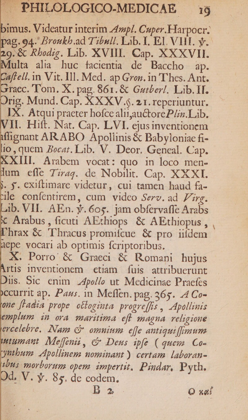 bimus. Videatur interim 242p/. Caper Harpocr. pag. 94- BDronkb.ad Tibull. Lib. T. EJ. VHT. y. 29.&amp; Rbodig. Lib. XVIII. Cap. XXXVII. ulta alia huc facientia de Baccho ap. affell. n Vit. I1. Med. ap Groz. in'T'hes. Ant. raec. Tom. X. pag. 861. &amp; Gztber!. Lib. IT. rig. Mund. Cap. X XXV $. 21. reperiuntur. IX. Atqui practer hofce ali1auctore PZs. Lib. I. Hift. Nat. Cap. LVI. ejusinventionem iflignant ARABO Apollinis &amp; Babyloniae fi- io, quem Jecat. Lab. V. Deor. Geneal. Cap. AXIIL Arabem vocat: quo in loco men- lum effe 77744. de Nobilit. Cap. XXXI. ». $. exiftimare videtur, cui tamen haud fa- le confentirem, cum video Serv. ad rg. ib. VII. AEn. y. 60$. jam obfervafle Arabs X Arabus, ficut AEchiops. &amp; AEthiopus , Phrax &amp; 'lhracus promiícue. &amp; pro iiidem 1epe vocari ab optimis fcriptoribus. X. Porro &amp; Graeci &amp; Romani hujus Artis inventionem ctiam. fuis attribuerunt Dus. Sic enim 4po/lo ut Medicinae Praefes Xccurrit ap. Pars. 1n. Meffen. pag. 365. 4 Co- one fladia prope o&amp;loginta propre[fis , Apollinis emplum in ora maritima efl magna religione ercelebre, INam (P omnium effe antiqui fimum wiumaut Mejffenii, c Deus ipfe (queus Co- gutbum. Apollinem: nominant) certam. laboran- 10H5. morbortg opem zmpertit, Pindar, Pyth. Dd. V. Y. 85. de codem. | B2 O xai -