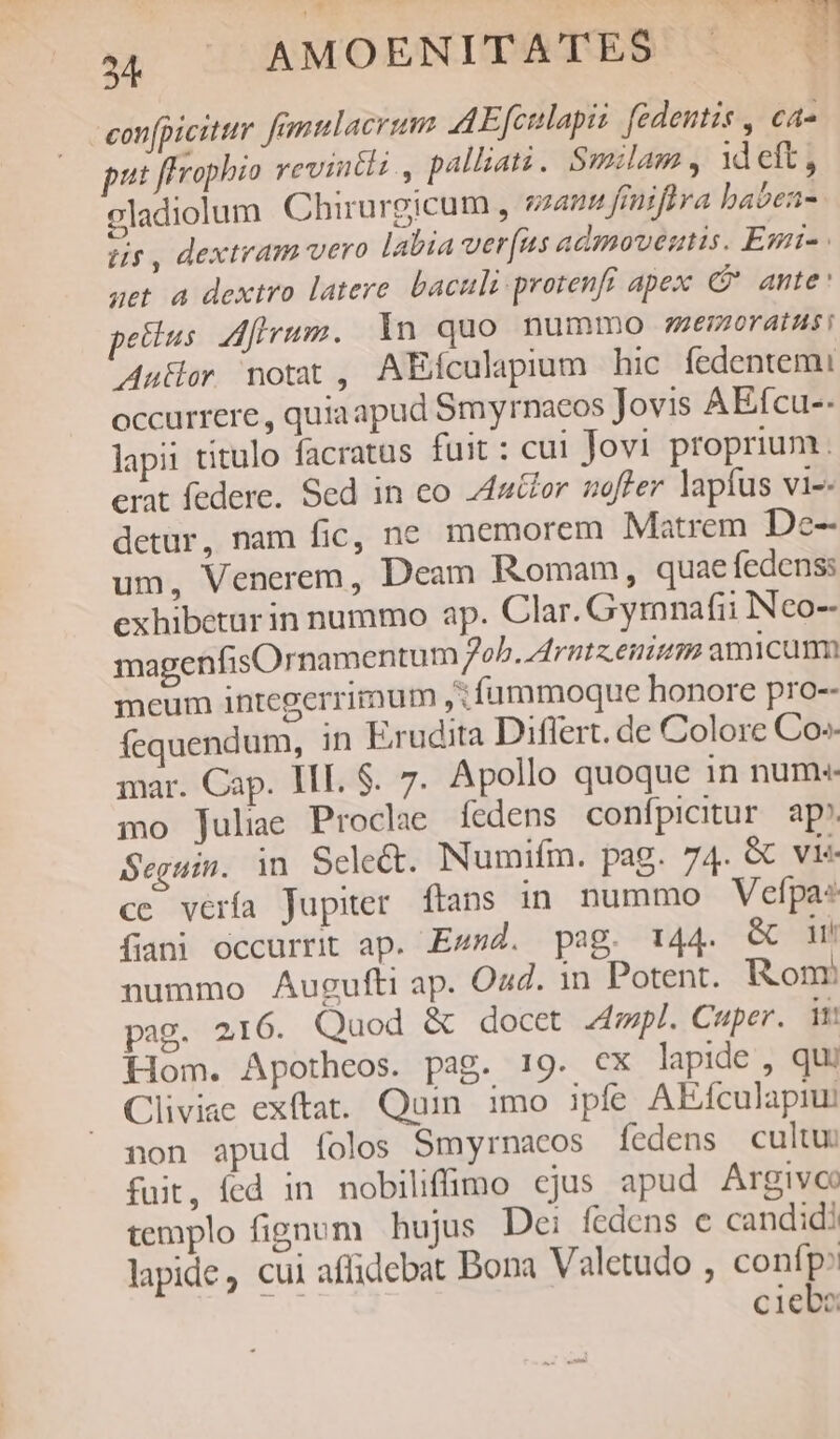 confpicitur. fmmlacrum AEfcilapii fedentis , ca- put fHrophio revintli., palliati. Smilam , 1d eft, celadiolum Chirurgicum , sans frniftra baben- us, dextram vero labia ver(ns admoveutis. Esi- get 4 dextro latere baculi protenfr apex C ante: pellus. dfrrum. In quo nummo ;emorainsi Autor notat, AEfcualapium hic fedentemi occurrere , quiaapud Smyrnacos Jovis AEfcu-- lapii titulo facratus fuit: cui Jovi proprium. crat federe. Sed in co 4utfor offer lapfus vi-. detur, nam fic, ne memorem Matrem De- um, Venerem, Deam Romam, quae fedenss exhibetur in nummo ap. Clar. Gymnafii Neo-- magenfisOrnamentum Job. Arntz.enism amicam meum integerrimum ,:füummoque honore pro-- fequendum, in Erudita Differt. de Colore Co mar. Cap. III. S. 7. Apollo quoque 1n num-- mo Juliae Proclae fedens confpicitur ap'. Seguin. in Scle&amp;. Numifm. pag. 74. &amp; vi cc vería Jupiter ftans in. nummo Vefpa fani occurrit ap. Ewsd. pag. 144. &amp; dm nummo Augufti ap. Ozd. 1n Potent. Ronr pag. 216. Quod &amp; docet mpl. Cuper. n Hom. Apotheos. pag. 19. €X lapide , qui Cliviae exítat. Quin. imo ipfe AEfculapiu: non apud folos Smyrnacos fedens cultu: fuit, fed in nobiliffimo cjus apud Argivcc templo fignum hujus Dei fedens e candidi lapide, cui aflidebat Bona V aletudo , confp: ciebo