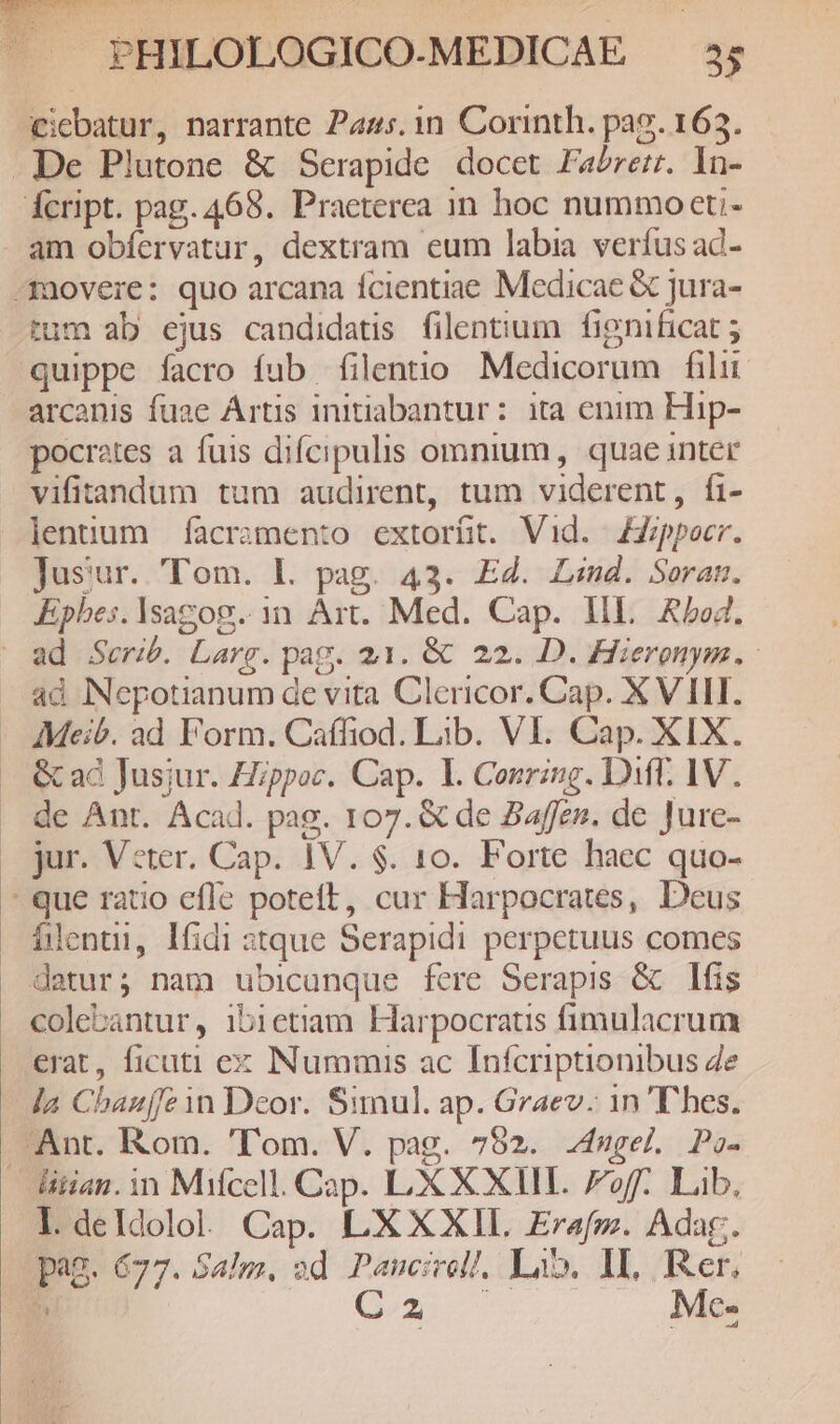Qicbatur, narrante Pags. 1n Corinth. pag. 163. . De Plutone & Serapide. docet Fa/rerr. In- Ácript. pag. 468. Praeterea in hoc nummoeti- - am obfervatur, dextram eum labia verfus ad- -movere: quo arcana fcientiae Medicae & jura- tum ab ejus candidatis filentium fignificat ; quippe facro fub filentio Medicorum filii arcanis fuae Artis initiabantur: ita enim Hip- pocrates a fuis difcipulis omnium, quae inter vifitandum tum audirent, tum viderent, fi- lentum facramento extorüt. Vid. 4Zoppocr. Jusur. 'Tom. L. pag. 43. EZ. Ls. Seran. Epbes. lsagog. 1n. Art. Med. Cap. HL. Abod. | ad Seri. Larg. pag. 21. & 22. D. Hiergnym. - ad Nepotianum de vita Clericor. Cap. X VILI. Meib. ad Form. Caffiod. Lib. VI. Cap. XIX. & ad Jusjur. Hzppoc. Cap. l. Conring. Diff. 1V. de Ant. Acad. pag. 107. & de 2a4ffzn. de Jure- . jur. Vcter. Cap. 1V. $. 10. Forte haec quo- ^ que ratio effe poteft, cur Harpocrates, Deus flent, lfidi tque Serapidi perpetuus comes detur; nam ubicunque fere Serapis & lfis colebantur, 1ib1etiam Harpocrat fimulacrum erat, ficuti ex Nummis ac Infcriptionibus 4e la Chbauffe in Deor. Simul. ap. Graev. 1n 'Dhes. Ant. Rom. 'T'om. V. pag. 752. 4ugel. Paz- itian. in Mifcell. Cap. LX XXII. Foff. Lib, l.deldolo. Cap. L'XXXIL Erafmz. Adag. pag. 677. Salm, od Panucirol/, La. IL, Rer, » Cx Me-