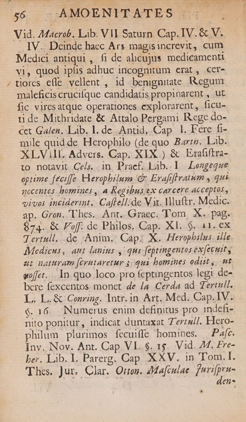 e .. JV. Deinde haec Ars magisincrevit, cum Medici antiqui , fi de alicujus. medicamenti vi, quod ipíis adbuc incognitum erat, cer- tiores efle vellent , 1d benignitate. I&egum maleficis crucifque candidaus propinarent , ut fic viresatque operationes explorarent, ficu- tide Mithridate & Attalo Pergami Rege do- cet Galen. Lib. l. de Anüd. Cap 1. Fere fi- mile quid de Herophilo (de quo Barre. Lab. XLVill. Advers. Cap. XIX ) & Erafiftra- i0 notavit Cels. in Praef. Lab..l Lengegze optime feciffe eropbilum & Erafflratum , qui gocentes bomines ,, a Regibusex carcere acceptos , vivos inciderint. Caflell;de Vit. Mluftr. Medic. ap. Gron. Thes. Ant. Graec. 'T'om, X. pag. 874. & Foff. de Philos. Cap. Xl. $. 11. ex T ertull...de Anim, Cap: X. Herophilus. ille. Medicus, aut lanius , quo feptingentos ex[evuit, at uaturam [crutaretur 541i homines odit ,/ t «oft... In quo loco pro feptingentos legi de- bere fexcentos. monet de /a. Cerda ad Tertull. L. L.& Conring. Intr.in Art, Med. Cap.IV. $. 16. Numerus enim definitus pro indefi- nito ponitur, indicat duntaxat 7erz4//. Hero- philum plurimos fecuiffe homines. — Pafc. Inv. Nov. Ant. Cap. Vl..$. 1$. Vid. 44. Fre- ber. Lib. I. Parerg. Cap XXV. in Tom.I. Thes. Jur. Clar. Orton. AMafculae fuvifpru- den