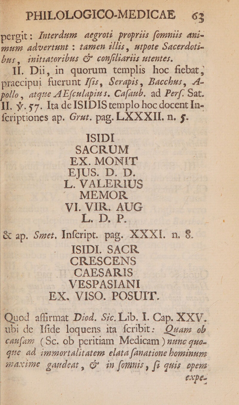 pergit: Zuterdums aegroti proprüs fommüs ami- mum advertunt : tamen illis, utpote Sacerdotz- bur, initzatoribus € confiliaris utentes. JL. Dii, in quorum templis hoc fiebat; praecipui fuerunt Zfzs, Serapis, Bacchus, .A- pollo, atque AEfculapins. Ca[aub. ad Perf. Sat. II. Y. 57. Ita de ISIDIS templo hoc docent In- fcriptiones ap. Gr«t. pag. LXX XII. n. 5. ISIDI SACRUM EX. MONIT EJUS. D. D. L. VALERIUS ^ MEMOR VI. VIR. AUG LIUP. &amp; ap. Set, Infcript. pag. XXXI. n. $. ISIDI. SACR. CRESCENS |» CAESARIS VESPASIANI EX. VISO. POSUIT. Quod affirmat Died. Sic. Lib. 1. Cap. XXV. ubi de Ifide loquens ita fcribit: Qzazz ob cau[am (Sc. ob peritiam. Medicam ) snc 2uo- que ad immortalitatem elata fanazione bominum maxime gaudeat, Q* dn foninis , f quis. opezs. txpe-