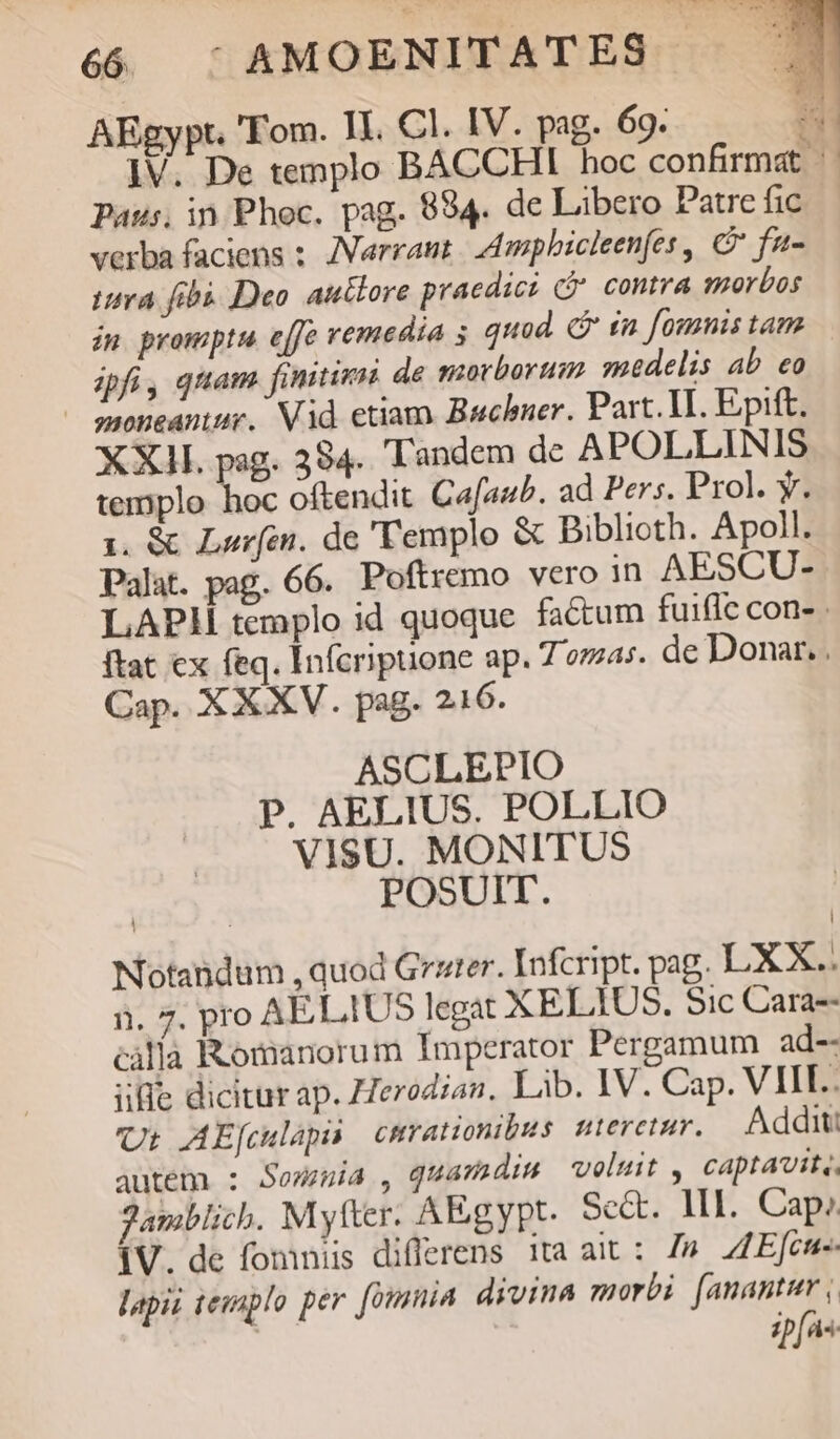 AEgypt. 'Fom. II. Cl. IV. pag. 69. P ]V. De templo BACCHI hoc confirmat || Paus, in Phoc. pag. 884. de Libero Patrefic — verba faciens : JVarrant. Ampbicleenfes , C fa- tiva fibi. Deo auttore praedicz C contra morbos in promptu. effe remedia 5 quod. C £n founis tam ipfi, qttam finitimi de morborum mdelis ab eo — soneantur. Vid etiam. Buchner. Part. II. Epift. XXII. pag. 384. Tandem dc APOLLINIS templo hoc oftendit Cafaub. ad Pers. Prol. y. 1. &amp; Lorfin. de 'Templo &amp; Biblioth. Apoll. Palat. pag. 66. Poftremo vero in AESCU- LAPH templo id quoque factum fuifle con- ftat cx feq. Infcripuone ap. 7 omas. de Donar. . Cap. XXXV. pag. 216. ASCLEPIO P. AELIUS. POLLIO VISU. MONITUS | POSUIT. Notandum , quod Grzter. Infcript. pag. LXX.. i. 7. pro AELIUS legat XELIUS. Sic Cara-- càlla Romanorum Imperator Pergamum ad-- ilie dicitur ap. Zerodiaz, Lib. IV. Cap. VIII. Ut: AE[culaps cmrationibus nteretur. Addit: autem : Somnia, quamdis veluit , captavit,, Janiblich. Mytter. AEgypt. Sect. MI. Cap. iV. de fomniis differens ita ait: 7». ZZEfcne- lapii teuaplo per. [ounmia divina morbi [anantur , ifie