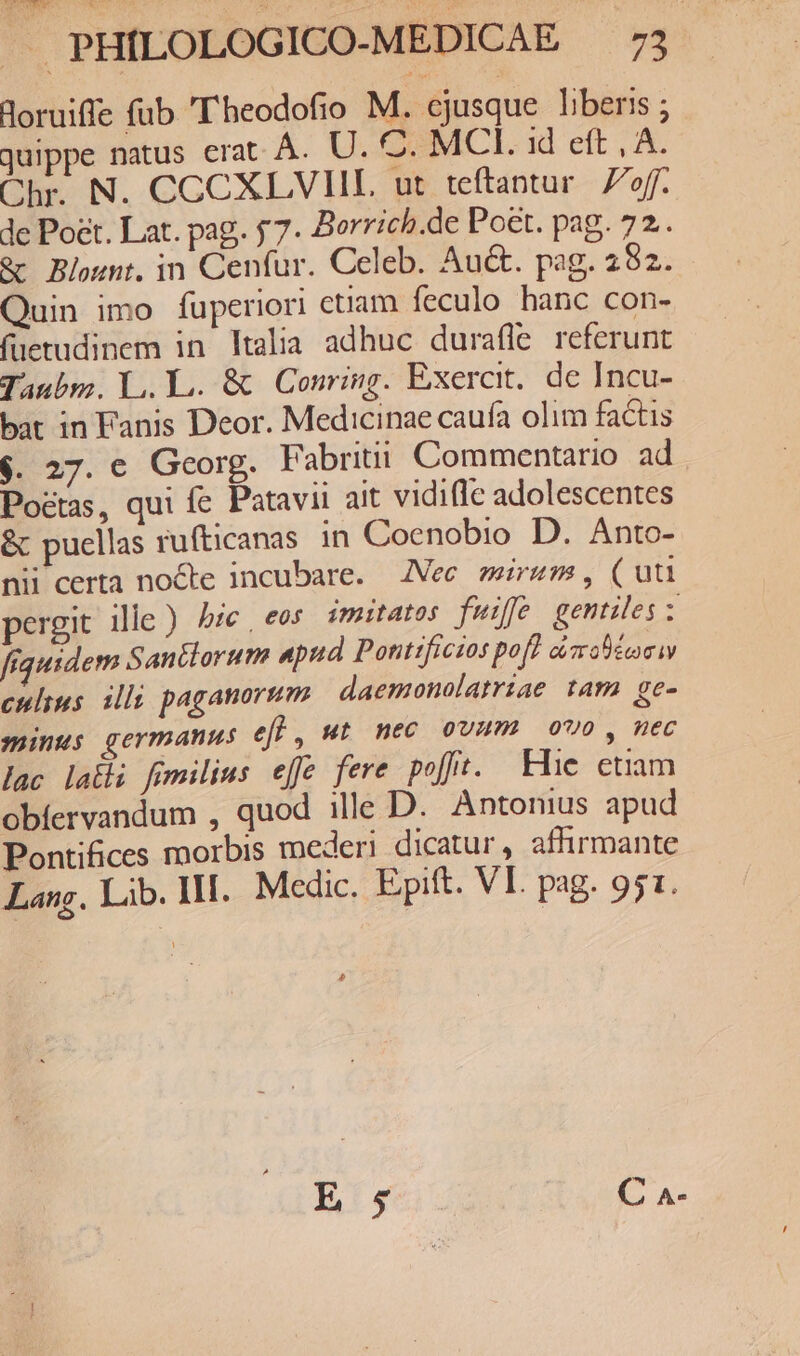 Boruiffe fub 'T'heodofio M. ejusque liberis ; juippe natus erat. Á. U. C. MCI. id eft , A. Chr. N. CCCXLVVIIL ut teftantur. off. de Poet. Lat. pag. 57. Borrich.de Poet. pag. 72. &amp;c Blount. in Cenfur. Celeb. Auct. pag. 252. Quin imo fuperiori ctiam feculo hanc con- füetudinem in ltalia adhuc durafle referunt Taubm. L,. L.. &amp; | Conring. Exercit. de Incu- bat in Fanis Deor. Medicinae caufa olim factis $. 27. e Georg. Fabriti Commentario ad Poctas, qui fe Patavii ait vidiffe adolescentes &amp; puellas rufticanas in Coenobio D. Anto- nii certa nocte incubare. Nec mirum, (uu pergit ille ) ye , eos imitatos fuiffe gentiles : fiquidem San&amp;lorum apud Pottifictos poft ciabéma ww culius. illi paganornm daemonolatriae ram ge- minus germanus efl, ut nec ovum ovo, nec lac lali fimilius efe fere pofft. Hie etiam obíervandum , quod ille D. Antonius apud Pontifices raorbis mederi dicatur , afhirmante Lang. Lib. Il. Medic. Epift. VI. pag. 951.