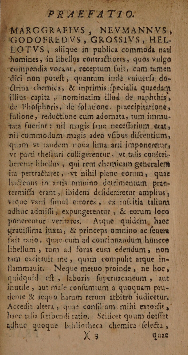 i Brcipendh vocant , receptum fait, eum tamen - dici non poteft, quantum. indé vniuerfa. do- 1 Cina chemica, &amp; inprimis. [pscialia quaedam p: D./de PHoplibris; de folutione. praecipitatione , : .fufione , redu&amp;ione cum adernata, tum immu.  tata fuerint : nil magis (ine. necefforium erat, I nil commodum magis adeo vfibus difcentium, | quam vt tandem noua lima arti impeneretur, vovt parti thefauri colligerentur, vt talis confcri- — beretur libellus , qui rem chemicam generalem dra pertractaret , -vt nihil plane eorum ,. quae ha&amp;enus in srtis omnino detrimentum | prae- . termiffa erant ,; ibidem de(ideraretur amplius , 1 vtque varii fimal errores ,- ex inícitia talium [ adhuc admiffi , » expungerentur , &amp; eorum loco | ponerentur veritates, — Atque quidem, haee . grauiffima juxta, &amp; princeps omnino ac. feuera fait ratio, quae cum ad cencinnandum hunece Em , tum ad foras eum edendum, non ^tafn excitàuit me, quam cornpulit atque in- — flammauit. Neque metuo proinde, ne hoc, Enid eft , laboris fuperuacaneum , aut | inutile , aut nale cenfumtum à quoquam pru- dente &amp; aequo harum rerum arbitró iudicetur, Accedit altera , quae confilium. mihi extorfit y^ B cena dtbendi rali. Sellice: quum deeffet adhue queque biblietheca. chemica | fele&amp;i , Es X 3 | quae ri