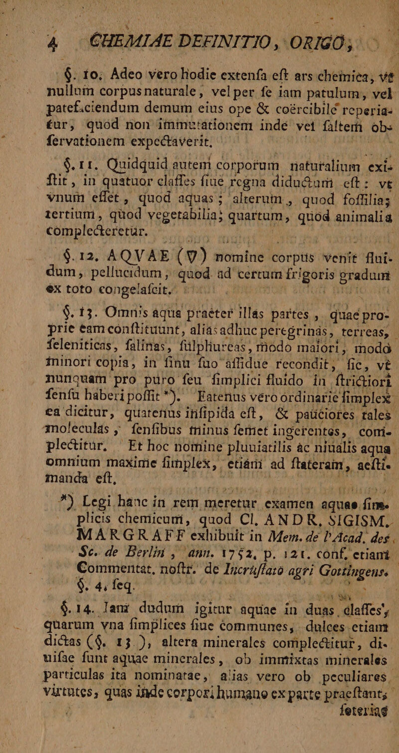 ; i a ^ Au n 4 CHEMIAE DEFINITIO, ORIGO, — 6. 1o; Adeo vero liodie extenía eft ars cheiniea, vt nullam corpusnaturale, velper fe iam patulum, vel patef.ciendum demum eius ope &amp; co£rcibilé reperia- £ur, quod non immutationem indé vei filteri obs fervationem expcctaverit, $. 11. Quidquid eutemi corporum naturalium exi- ftit, in quatuor claffes fiue regna didu&amp;um eft: vt vnum effet, quod aquas; alterum , quod foffilias: tertium , quod vegetabilia; quartum, quod animalia complecteretür. — We MS a WIRT /$.12. AQVAE (V) nomine corpts venit flui- dum , pellucidum , quod. ad certum frigoris pradum ex toto congelafcit. | TW wt. BEIO UU $. 13. Omn's aqua praéter illas partes ,. quae pro- prie eam conftituunt, aliasadhucperegrinás, terreas, feleniticas, falinas, fülpliureas, modo maiori, modà ininori copia, in finu fuo affidue recondit, fic, v nunouam pro puro feu fimplici fluido in ftri&amp;iort fenfu haberipoffit*). Eatenus vero ordinarie fimplex. ea dicitur, quarenus infipida eft, G&amp; paüciores tales anoleculas ; fenfibus tninus feret ingerentes, comi- pleditur, Et hoc nomine pluuiatilis àc niüalis aqua omnium maxime fimplex, 'etiári ad ftateram, acíti« manda eft, : PRIV di Tied *) Legi hanc in rem meretur examen aquae fim. plicis chemicumi, quod Cl, ANDR, SIGISM.. MARGRAFEFE exhibuit in Mem. de PZtcad, des . Se. de Berlin , ann. 1752, p. 121. conf, etiani Commentat, noftr. de Incráffato agri Gortingenss $ Aifeqi i DR OT Mo Agi $.14. Iani dudum igitur aquae in duas. cGlaffes'; quarum vna fimplices fiue communes, |. dulces etiam dictas ($9. 13.), altera minerales complectitur, di- uifae funt aquae minerales, ob immixtas minerales. particulas ita nominatae, a!ias vero ob peculiares - virtutes, quas ide corpori humano ex parte praeftant; ror leteriag