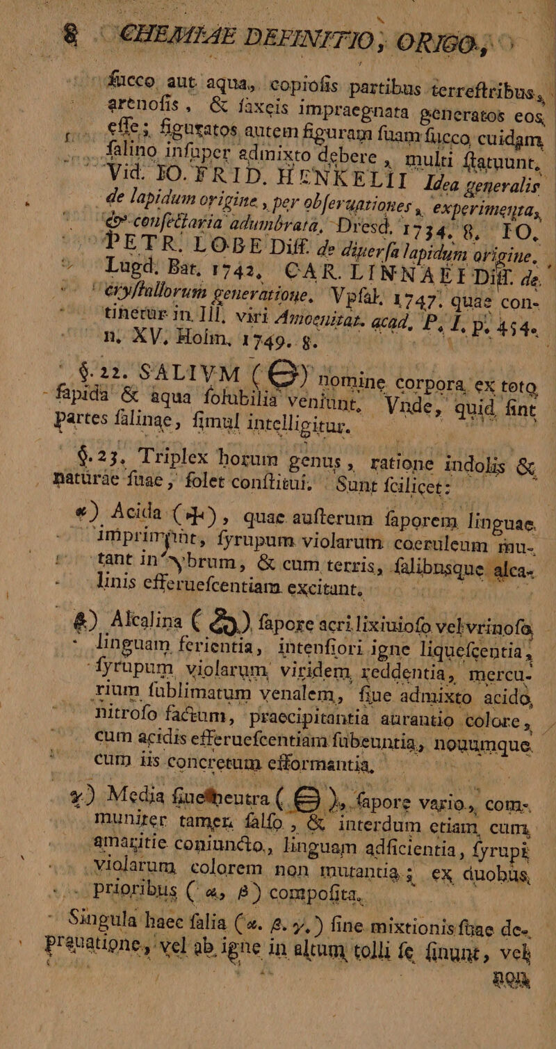 UP 2 ho | 8. €HEMEAE DEFINITIO ; ORISO., ^ »Kucco ant aqua, copiofis partibus terreftribus, - |o Gwrenofis, &amp; fàxeis impraegnata generatos eos, PESO figutatos autem fipuram fuam fucco cuidam, ,.., Aalino infuper admixto debere , mulu ftatuunt, . Vid. IO. FRID. HENKELÍI ldea gemevalie - ; . de lapidum origine , per obfergationes , experimetitas, vo déconfeliaria adumbrata, Dresd. 173478, IO, PETR. LOBE Diff. de diuerfa lapidum origine, y * Lugd. Bat, 1743, CAR. LINNA EIDiH. de. e C eyffallorum generatione, V pfak., 1747. quae con- ' o thetür in. Il, viri Arjceniraz. acad, P, I. p, 454. ^ OA. XV, Holm, 1749. g. dns ia o $11. SALIVM (Q3) nomine corpora, ex tot -fapida &amp; aqua folubilia veniunt, Vnde, quid, fint partes falinae, fimul intelligitur. Gad «23. Triplex horum genus, ratione indolis &amp; , Datüràe fuae ,' folet conítitui, | Sunt fcilicet: €) Acida (9), quae aufterum faporem linguae. — Amprimpnt, fyrupum violarum coeruleum rau. Áo fant in'wbrum, &amp; cum terris, falibnsque. alca- linis efferuefcentiam. excitant, ..&amp;). Akclina (83) fapore acrilixiuiofo velvrinofa | ! linguam ferientia, intenfiori igne liquefcentia , fyrupum violarum. viridem, reddentia, mercu. rium fablimatum venalem, fiue admixto acido, Ritrofo factum, praecipitantia aürantio colore, . cum acidis efferuefcentiam fübeuntia, nouumque. cum iis concretum efformantia, *) M«dia fiuefheutra ( .&amp; ), pore VAErl0., CO - muniter tamen falfo ; &amp; interdum ctiam, cum, amaritie coniundio., linguam adficientia, fyrupi ^. ,Violarum colorem non mutantià; ex duobus -» Prioribus ( a, 8) compofita, Singula haec falia ('«. 2. 7, ) fine. mixtionisfüae de. . Prenatione, vel ab igne in altum tolli fe. finunt, vcl 7j db | BOR