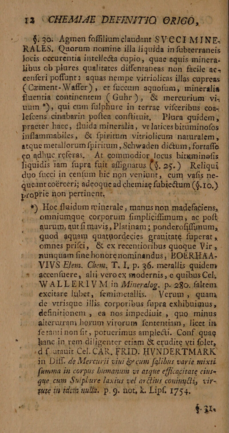 $:3o0: Agmen foffiliumclaudant SVCCI MINE. ' RALES. Quorum noimine illa liquida infubterraneis | locis occurentia intelle&amp;a cupio, quae aquis minera. libus ob plures qualitates diffentaneas non fàcile ac- eenferi poffunt: aquas nempe vitriolicas illas cupreas ( Czment- Waffer) ,. et fuccum aquofüm, mineralia fluentia continentem 3$ Guhr) , &amp; mercurium vi. uum *), qui cum fülphure in terrae vifceribus coa. . lefcens.cinabarin poflea conftituit, Plura quidem, praeter haec, fluida mineralia, vtlatices bitüminofos inflammabiles, &amp; fpiritum vitriolicum naturalem, atque metallorum fpiritum , Schwaden di&amp;um; fortaffe liquidis lam fupra fuit affi ignatus $. 25.) Reliqui duo fucci in cenfum hic non veniunt, cum vafis ne-- ueant coerceri; adeoque ad chemiae fübiectum ($. IO.) proprie r non pertinent. * : i x5 Hoc flaidum minerale , manus non Loro E omniumque corporum fimpliciffimum , ac. poft aurum, autfi mavis, Platinam ; ponderofiffimum, quod aquam quatuordecies grauitate fuperat, L nunquam fine honorenominandus; BOERHAA- — VIVS Elem. Chem. T. I, p. 36. merallis quidem .*' accenfuere, alij veroex modernis, e quibus Cel; WALLERIVM in Mieralog. p-.280. faltem. excitare lubet, femimetalis. | Verum , quam de vtrisque illis. corporibus fupra exhibuimus, dcfhnitionem , ea nos impediuit , quo minus -alteruiram horum virorum fententiam, licet ii fetanti non fit, potucrimus amplecti. Caf) quag hanc in rem diligenter etiam &amp; erudite vti folet, que cum Suipla ure laxius vel arélius coute, Vir^ ture in Tac uua. P 9. not, k. Lipf. 1754. - u