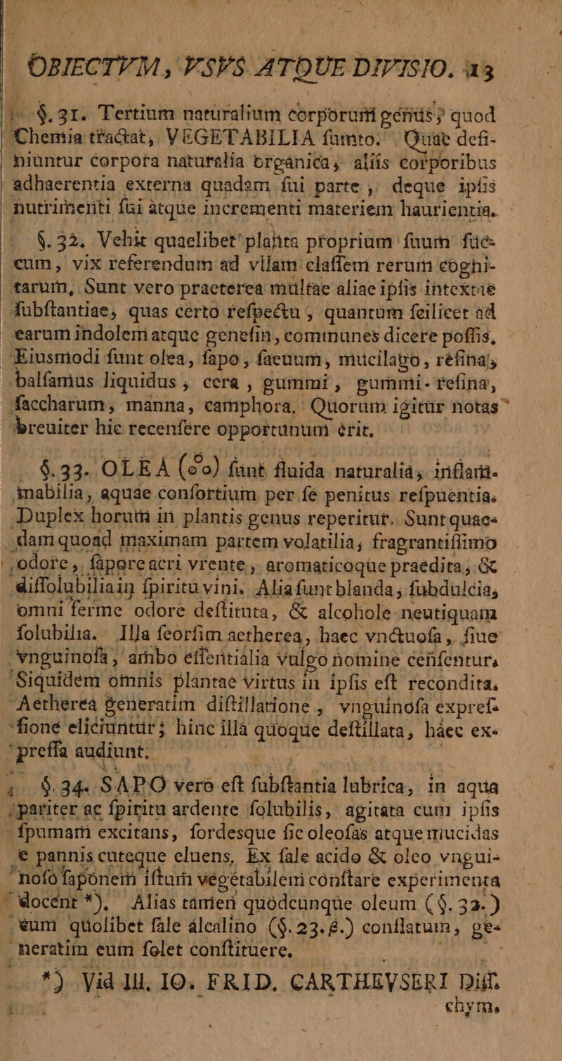 OBIECTVM , VSV$. ATDUE DIVISIO. a5 (1^ .$. 31. Tertium naturalium corporurü gérás? quod Chemia tfa&amp;at, VEGETABILIA fümto. | Quae defi- | hiuntur corpora naturalia organica, aliis corporibus adhaerenria externa quadam fui parte ,' deque ipis nutrimenti fai atque incrementi materiem haurientia. $. 32. Vehit quaelibet: plalita pfoprium fau: füe- cum, vix referendum ad vilam claffem rerum coghi- tarum, Sunt vero praeterea multae aliae ipfis intextié Wuübftantiae, quas certo refpe&amp;u , quantum feilieer ad arum indolem arque genefin, communes dicere poffis, Eiusmodi funt olea, fapo , faenum, mucilapo, réfina; balfamus liquidus , cera , gummi, gurnmi- refina, Aaccharum, manna, eamphora, / Quorum igitür notas breuiter hic recenfere opportunum érit, .. 6.33. OLE À (eo) fant fluida naturalia, inflam- Amabilia, aquae confortium. per fe penitus refpuentia: Duplex horuti in. plantis genus reperitur. Suntquace ,damiquoad maximam partem volatilia; fragrantiffimo : ,odore ,. fapore acri vrente , aromaticoqüe praedita; G Miffolubiliaig fpiritu vini. Alia funt blanda; fabdulcia, omni ferme odore deflituta, &amp; alcohole neutiquam folubila. 1lJa feorfim actherea, haec vn&amp;uofa ,. fiue vnguinofa , arbo effentialia vulgo nomine cenfentur, Siquidem omnis plantae virtus in ipfis eft recondita, Aetherea &amp;eneratim diftillatione , vnguinofa exprefs *fioné eliciuntur; hinc illà quoque deftillata, háec ex- ' preffa audiunt. : ; $34. SAPO vero eft fübftantia lubrica, in aqua ;pariter ac fpiritu ardente folubilis, agitata cum ipfis —fpumarmi excitans, fordesque fic oleofas atque miucidas '€ pannis cuteque eluens, Ex fale acido &amp; oleo vngui- nofofapónem iftum vegétabilem cónftare experimenta Wocént *), Alias tamieri quodcunque oleum ($3. 33. ) .€um qtiolibet fale álcalino ($.23.8.) conflatum, ge« . Reratim eum folet conftituere. *) Vid ll. IO. FRID. CARTHEVSERI Dijf. chym,