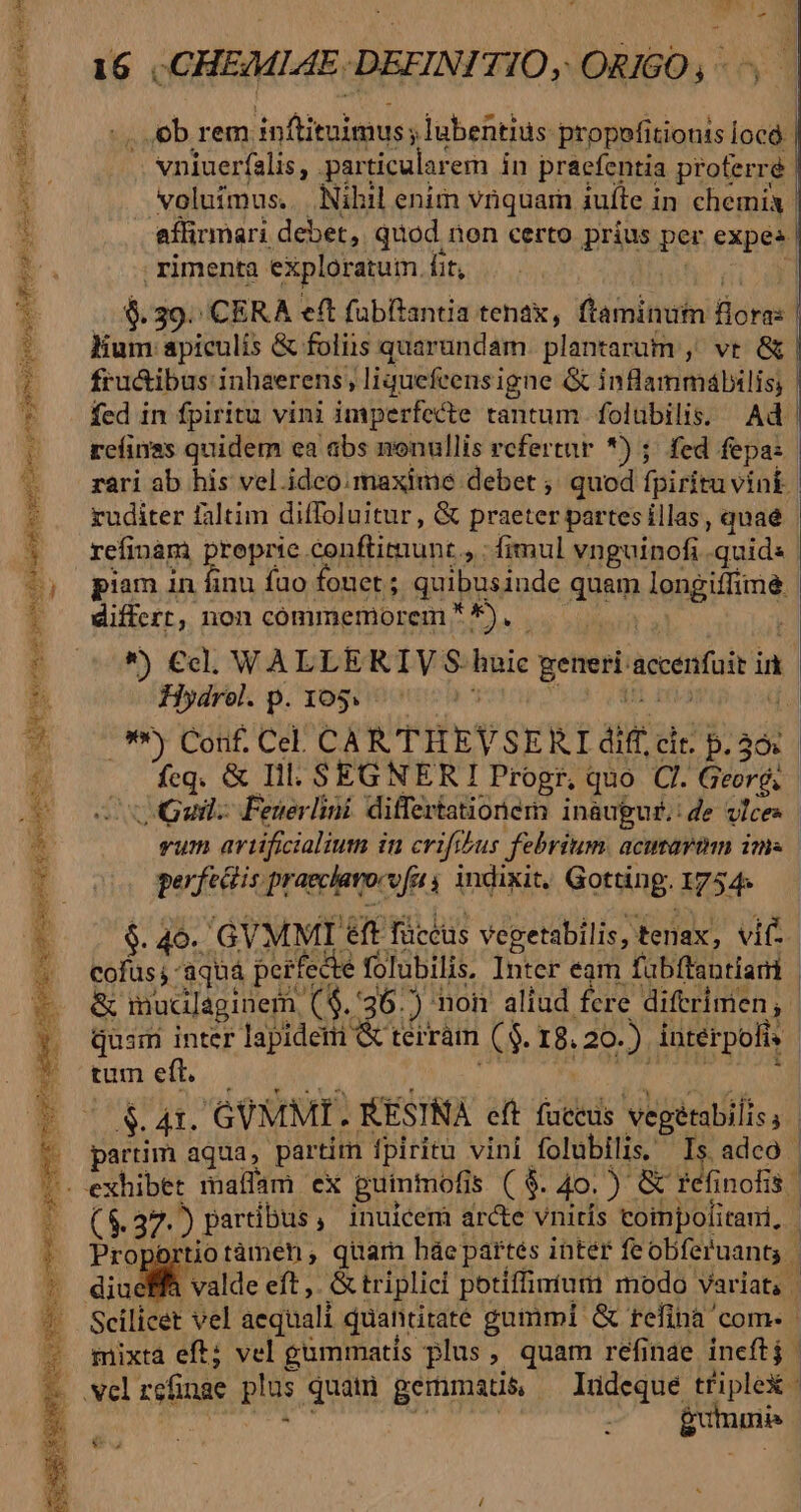 La eoa m a SEN LES LRgua sb AMO ado dac a7 agence [pce coorta, ui ctm glo die gd oet sc prse TRE Saec ci aei Eie I -— x Uy Sod RE S SIS ox TD UE ARENA OA eoe gts gem 4 AM - n 16 | CHEMLIAE-DEFINITIO, ORIGO , ob rem inftituimus ;lubentius propofitionts [océ vniuerfalis, particularem in praefentia proferré *Noluímus. Nihil enim vriquam 1uíte in chemix affirmari debet, quod non certo prius per expes | rimenta exploratum. fit, ifs 11 d ..s. 39. CERA eft fübitantia tenax, ftaminut flora: | lium apiculis &amp; foliis quarundam. plantarum ,' vt. &amp; fru&amp;ibus inhaerens, liquefeensigne &amp; inflammábilis; fed in fpiritu vini imperfecte tantum folübilis. Ad | reíinss quidem ea abs nonullis refertur *) ;. fed fepa: rari ab his vel. idco. maxime debet ;' quod fpiritu vink | ruditer faltim diffoluitur, &amp; praeter partes illas, quae | refinàm preprie conftitmunt , : fimul vnguinofi quid: | piam 1n finu fuo fonet ; quibusinde quam longiffimé. differt, non commemorem *), | | *) €cl, WVALLERTIY S- huic generi accenfuit ir Hydrol. p. 105. 3 i [5 ri [a /.* Corif. Cel. CAR THEVSERI diff, cir. p.36: fcq. &amp; Ill. SEGNERI Progr, quo Cl. Georé, Guil Feuerlini differtationem inaugur.: de vlces vum avtificialium in crifibus febrium. acusavam ims | perfectis praeclavocvfa 4 indixit, Gotting. 1754s $. 46. GVMMI €ft füccus vegetabilis, tenax, vif. cofus; 'aquá perfecte folubilis, Inter eam fubftantiami | &amp; muclagineri ($.36.) non aliud fere diferimen;. quam inter lapidem ( terram ($. 18.20.) iuterpofis tun eft. — i | AKI. DUNS | 1 partim aqua, partim fpiritu vini folubilis, Is adco (8.37.) partibus, inuicem arcte vnitís coinpolitai, | Proportiotàmen; quam háepartés inter feobferuant, | A valde eft ,. &amp; triplici potiffirtum modo variat, | Scilicet vel aequali quantitate gummi &amp; refina com- mixta eft; vel gummatis plus, quam refinae ineftj | : | ^ gumuiis