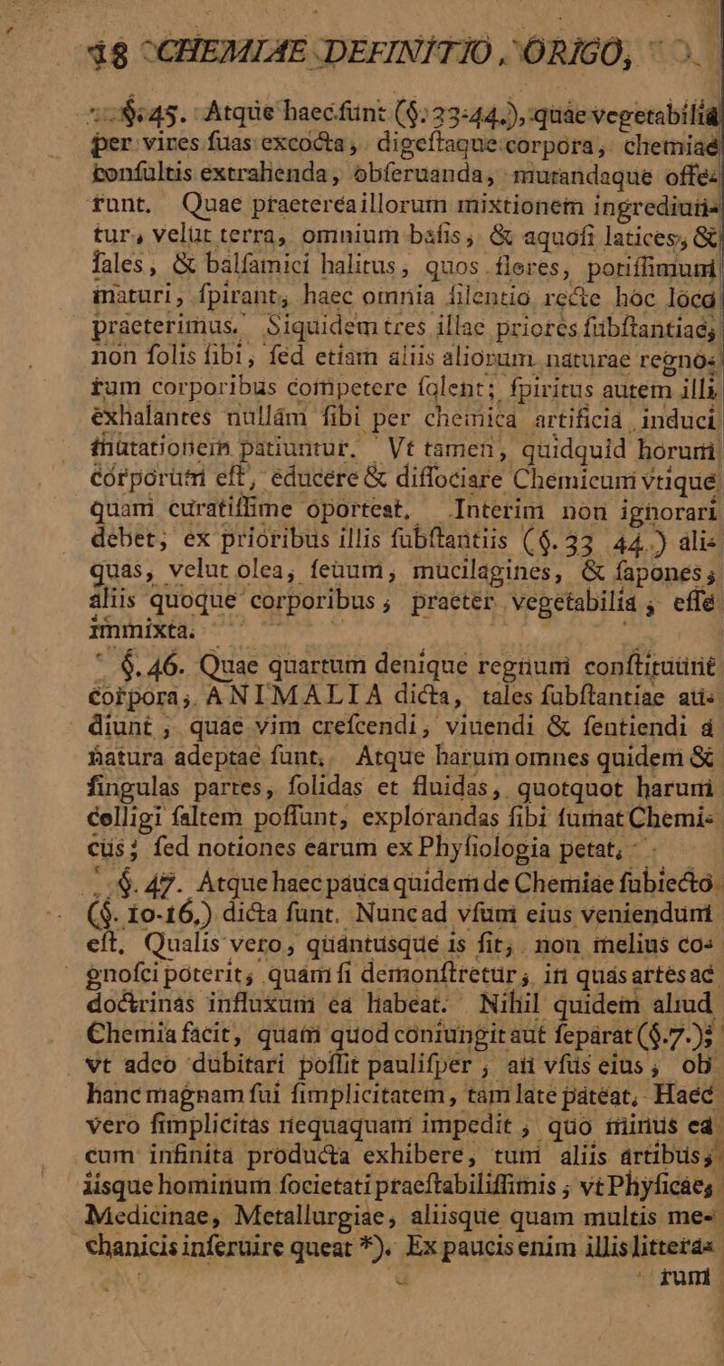 1:645. Atqiie haecfünt ($:23:44.), quáe vepetabift per vires fuas excocta,. digeftague corpora, cliemiaé tonfultis extralienda , obferuanda, murandaque offe: funt. Quae ptaetereaillorum mixtionem ingrediutis tur, velüt terra, omnium bafis; &amp; aquofi latices; &amp; lales, &amp; balfamici halitus; quos.fleres, potiffimum! inaturi, fpirant, haec omnia filentio. recte hoc lócd: praeterimus, Siquidem tres illae priores fübftantiaég Medicinae, Metallurgiae, aliisque quam multis me: - hanicis inferuire queat *). Ex paucisenim illislitteras ur. E rum