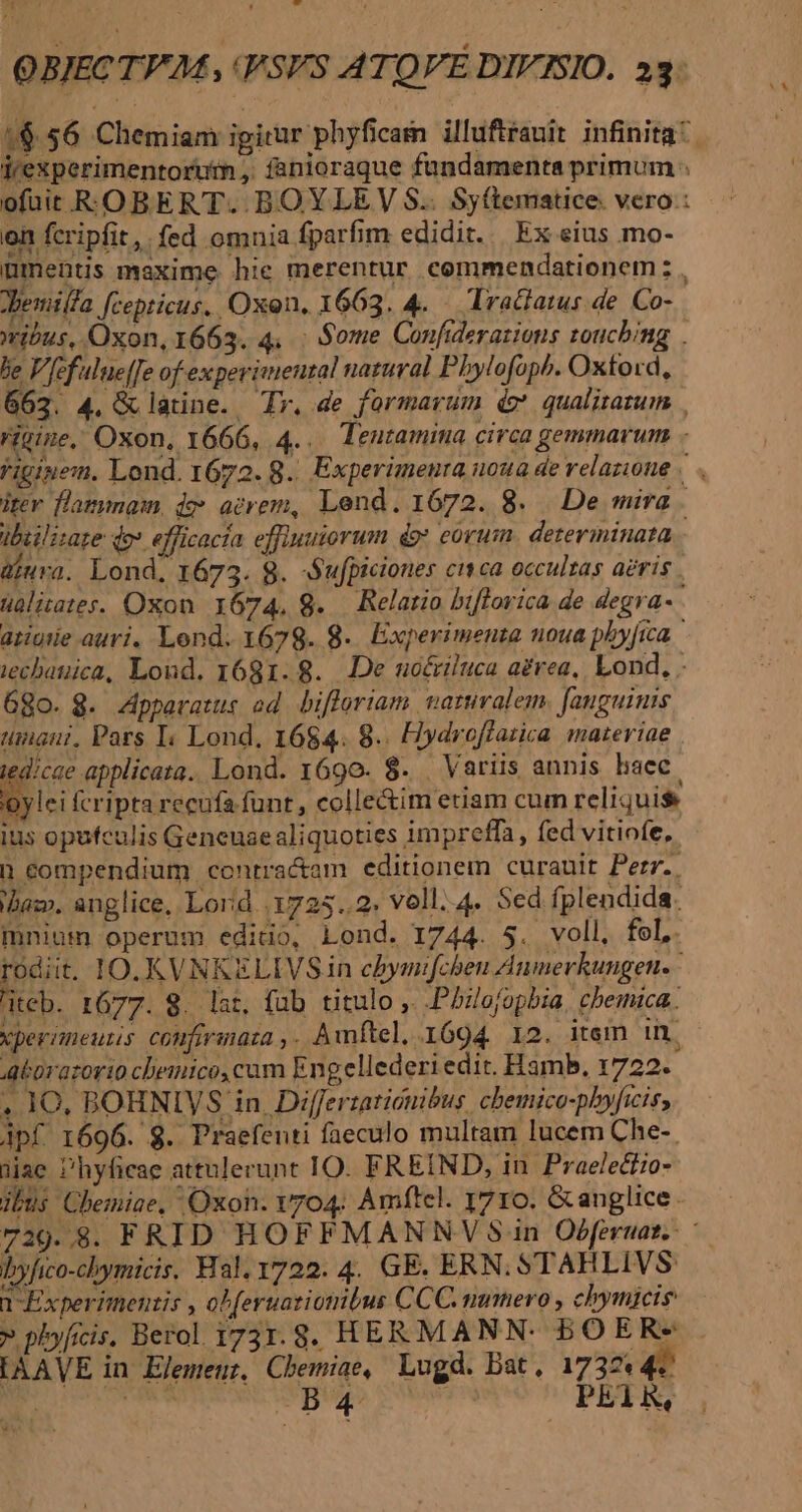 1$ 56 Chemiam igirur phyficam illuftrauit infinita. jrexperimentortim , fanioraque fundamenta primum: ofüit ROBERT. BOYLEYV S.. Sy(tematice. vero: on fcripfit, fed omnia fparfim edidit. | Ex eius mo- ümmentis maxime hie merentur commendationem z , demiffa feepticus. Oxon, 1663. 4. — Tractatus de. Co- wibus, Oxon, 1663. 4. : Some Confiderazions zoucbing . be V Jfefulueffe of experimenzal natural Pbylofoph. Oxtord, 662. 4, &amp; latine. Tr, de formavum do' qualitazum . ritine, Oxon, 1666, 4... Teutamina circa gemmarum - Viginen. Lond. 1672. 8. Experimenra noua de relazione | . iter flammam, de acrem, Lend. 1672. 8. De mira. ibiilizare qo» efficacia effiuuiorum do eorum. detevininata.- üiura. Lond, 1673. 8. -Sufpiciones citca occultas aeris üalitates. Oxon. 1674, 8. — Relario biflorica de degra- atiurie auri. Lend. 1679. 8.. Experimenta noua phyfica iechauica, Loud. 1681.8. De uoériluca aérea, Lond, 68o. 8. Apparatus ad bifloriam aruralem fauguinis unaui, Pars I; Lond, 1684. 8. Hydroflatica. mazeriae . Ec Lond. 1690. $8. . Variis annis hacc. oylei fcripta recufa funt , collectim etiam cum reliquis ius opufculis Geneuaealiquoties impreffa, fed vitiofe, h compendium contractam editionem curauit Perr.. Baz. anglice, Lorid .1725..2. voll. 4. Sed fplendida. mnium operum edido, Lond. 1744. 5. voll, fel, rodiit. IO. KVNKELIVS in cbymifcheu Aumerkungen. teb. r677. 8. lat, füb titulo ,. .Phlofopbia, cbemica. vperimeutis confirmata ,. Awmftel, 1694 12. item in. Aborazorio chemico, cam Engellederiedit. Hamb, 1722. . 10, BOHNIVS in. Differtationibus. chemico-phyficis, Apf 1696. 8. Praefenti faeculo multam lucem Che-. jiac Phyfiege attulerunt IO. FREIND, in Praelectio- ibus Chemiae, Oxon. Y704: Amftel. 1710. &amp;anglice. 729..8. FRID HOFFMANNV Sin Oéferuat.: byfico-chymicis. Hal. 1722. 4. GE. ERN. STAHLIVS » plyfrcis, Berol 1731.8. HERMANN. BOERs [AAVE in Elemeur, Chemiae, Lugd. Dat, 1737 4 EL die 5d Querd PE1R, E