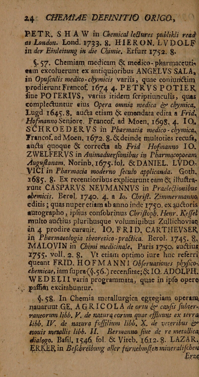 - JBETR, S H A W in Clenical leBures pullikli vead e: Londos. Lond. 1733. 8. HIERON. LVDOLF- in der Einleitung in die. Chimie, Erfurt 1752. 8. $57. Chemiam medicam &amp; medico- pharmaceuti« een excoluerunt ex antiquioribus ANGELVS SALA; in Opufculis medico- chymicis variis, quae coniunctim fiue POTERIVS, varus itidem fcriptiunculis, quas. complectuntur eius Opera omma medica de* chymica, | Lugd 1645.8, aucta etiam (&amp; emendata edita a Frid. E bini Seniore. Francof, ad Moen, 1698. 4. IO, SCHROEDERVS in Pharmacie medico - chymica, Francof, ad Moen, 1672. 8. &amp; deinde multoties recufa, aucta quoque &amp; corre&amp;a ab Frid Hofinauso lO. ZWELFERVS in Auimaduerftonibus in. Pharmacopoeam: Auguftanam, Norinb, 1675.fol. &amp; DANIEL. LVDO- - VICI in Pharmacia moderno feculo applicanda. Goth. 1685. 8. Ex recentioribus explicarunt eam &amp; illuftra- runt CASPARVS NEVMANNYVS in Praelectiouibus ebemicis. Berel. 1740. 4. a lo. Chriff. Zimmermauuo, cditis ; quas nuper etiam ab anno inde 1750. ex auctoris autographo , ipfius confobrinus Chriffopb. Henr. Keffel mnlto auctius pluribusque voluminibus Zullichoviae àn 4 prodire curauit, IO. FRID, CARTHEVSER, in Pbarmaeologia tbeorerico-prattica. Berol. Y745. 8. MALOVIN in Cbini medicinale, Paris 1750. auctius 1755. voll. 2. 8, Vt etiam optimo iure huc referri queant FRID. HOFM ANNI Ofjferuarioues. pbyfico- €bemicae, iam fapra($.56.) recenfitae;&amp; IO. ADOLPH, WEDELLII varia programmata, quae in ipfo opere sy paffim excitabuntur. j Y p. 1 ..$. 58. In Chemia metallurgica egregiam, operam, - nauaruut GE, AGRICOLA 4e orza de caufis fubter- - vaneorum libb, V. de natura eorum. quae effluuuz ex serra libb, IV. de natura fofflium. libb, X. de veteribus do? ouis metallis libb. Il. .— Bermanno fiue de. ve metallica, dialogo. Bafil, 1546, fol. &amp; Viteb, 1612. 8. LAZAR. . ERKER in Befcbreibung aller füruebin[ten iiis: ion AE M—