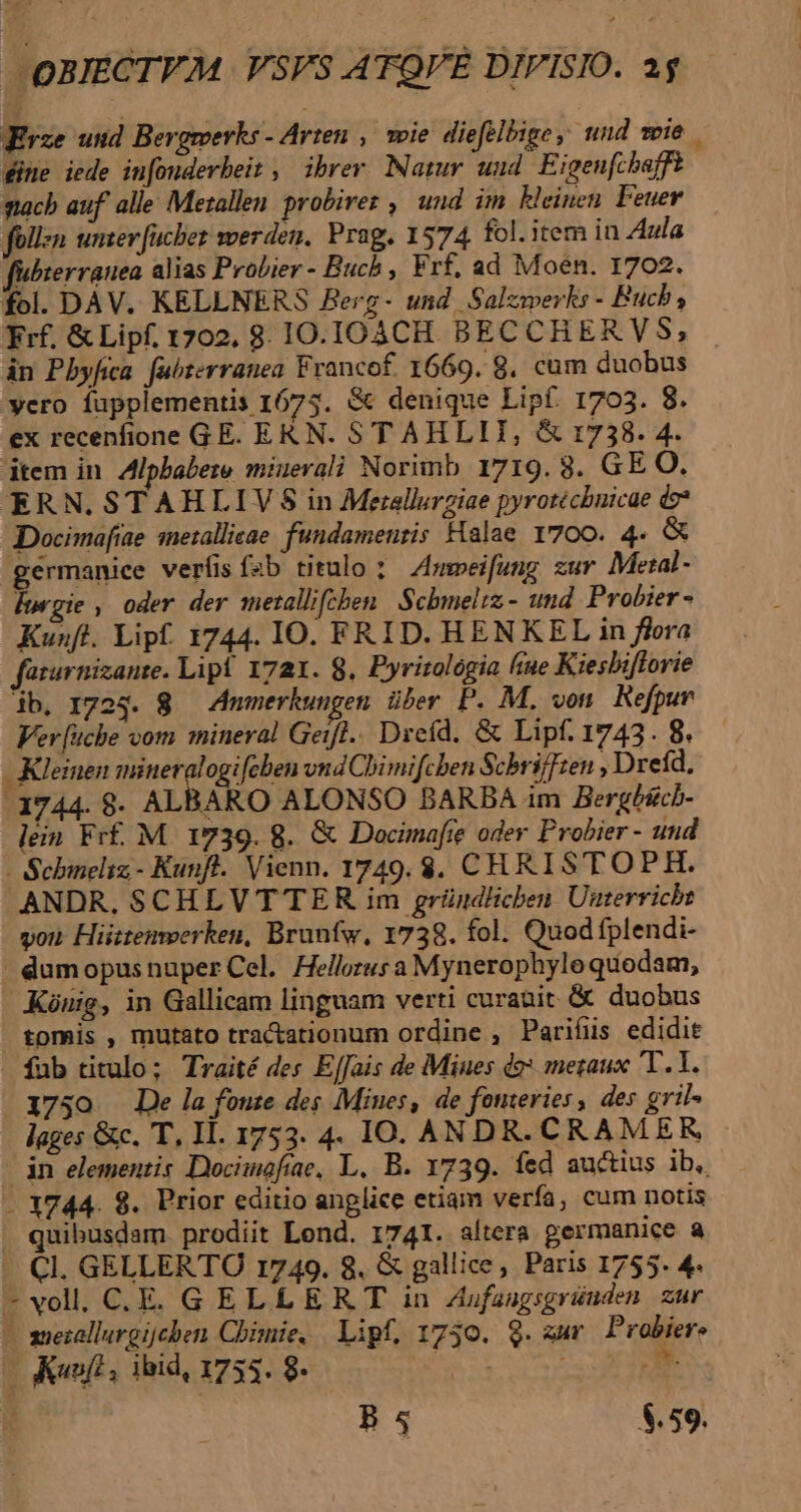 Erze und Bergmerks - Arten ,— wie diefelbige, und wie . dine iede in[ouderbeit , ibrer Natur uud Eigenfcbaffe nach auf. alle Metallen probirez , und im kleinen Feuer füllen unser fucber werden. Prag. 1574 fol. item in Aula fubierranea alias Probier - Buch , Frf, ad Moén. 1702. fol. DAV. KELLNERS Berg- und Salzwerks - Buch; Frf. &amp; Lipf. 1702. 8. IO.JOACH. BECCHERVS, in Pbyfica. fabterranea Francof. 1669. 8. cum duobus yero fupplementis 1675. &amp; denique Lipf. 1703. 8. ex recenfione GE. EKN. STAHLII, &amp; 1738. 4. dtem in. Alpbabere minerali Norimb 1719.8. GE O. ERN. STAHLIVS in Merellurziae pyrotécbuicae do» Docimofiae mezallieae. fundamenris Halae 1700. 4- &amp; germanice veríisfsb titulo ;Z»meifung zur Metal - Ítgie , oder der metallifcben | Scbmeliz - und Probier - Kunft. Lipf. 1744. IO. FRID. HENKEL in flora farurnizante. Lipf 1721. 8. Pyrizologia fue Kiesbiflorie ib, 1724. 8 — Anmerkungen. über. P. M. von Refpur Ver [uchbe vom mineral Geifl.. Dreíd. &amp; Lipf. 1743. 8. - Kleinen mineralogi[cben vnd Chimifchben Schri]]ten ; Dreíd, 1744. 8$. ALBARO ALONSO BARBA im Bergbscb- lein Fr£. M. 1739. 8. &amp; Docimafte oder Probier - und - Scbineliz- Kunft. Vienn. 1749. $. CHRISTOPH. ANDR. SCHLV TER im grüudlicben Uuterricht von Hiiztemwerken, Brunfw, 1738. fol. Quod fplendi- | dumopus nuper Cel. Hellorus a Mynerophyloquodam, Kónuig, in Gallicam linguam verti curauit &amp; duobus tomis , mutato tra&amp;ationum ordine , Parifüs edidit fub titulo; Traité des E[fais de Miues do» metaux T. 1. 1750 De lafonte des Mines, de fonteries des gril- lages &amp;c. T, Il. 1753. 4. IO. ANDR. CRAM ER dn elementis Docimofiae, L. B. 1739. fed auctius ib, -. 1744. 8. Prior editio anplice etiam verfa, cum notis quibusdam prodiit Lond. 1741. altera germanice a - Cl. GELLERTO 1749. 8. &amp; gallice, Paris 1755. 4. -vol. C. E. GELLERT in Zbifaagsgründen. zur — mezallargijchen Chimie, Lipf, 1730. Q. zur Probier. Bode. 0o os