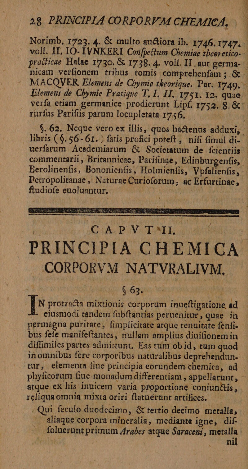 hj practicae Halae 1730. &amp; 1738. 4. voll. II. aut germa- MACQVER Elemens de Chymie theorique. Par. 1749, Elemeus de. Chymie Prarique T, I. 1I, 1751. Y2. quae y rurías Parifiis parum locupletata 1756. libris ( $. 56- 61. ; fatis profici poteft, nifi fimul di- uerfarum. Ácedemiarum &amp; Societatum de fícientiis Berolinenfis, Bononienfis, Holmienfis, Vpfalienfis, Petropolitanae , Naturae Curioforum, ac Erfurtinae, ftudiofe euoluantur. wa CAPV TAMLE dt TET CORPORVM NATVRALIVM., | E TOR MTMR $ 63. ^ I^ protracta mixtionis corporum inueftigatione ad *- eiusmodi tandem fabftantias peruenitur, quae in permagna puritate, fimplicitate atque tenuitate fenfi- bus fefe manifeftantes, nullam amplius diuifionem in diffimiles partes admittunt, Eas tum ob id, tum quod in omnibus fere corporibus naturalibus deprehendun- atque ex his inuicem varia proportione coniun&amp;is , reliquaomnia mixta oriri ftatuerunt artifices. - Qui feculo duodecimo, G&amp; tertio decimo metalla, aliaque corpora mineralia, mediante igne, dif .. foluerunt primum Arabes atque Saracen; , metalla PM nil