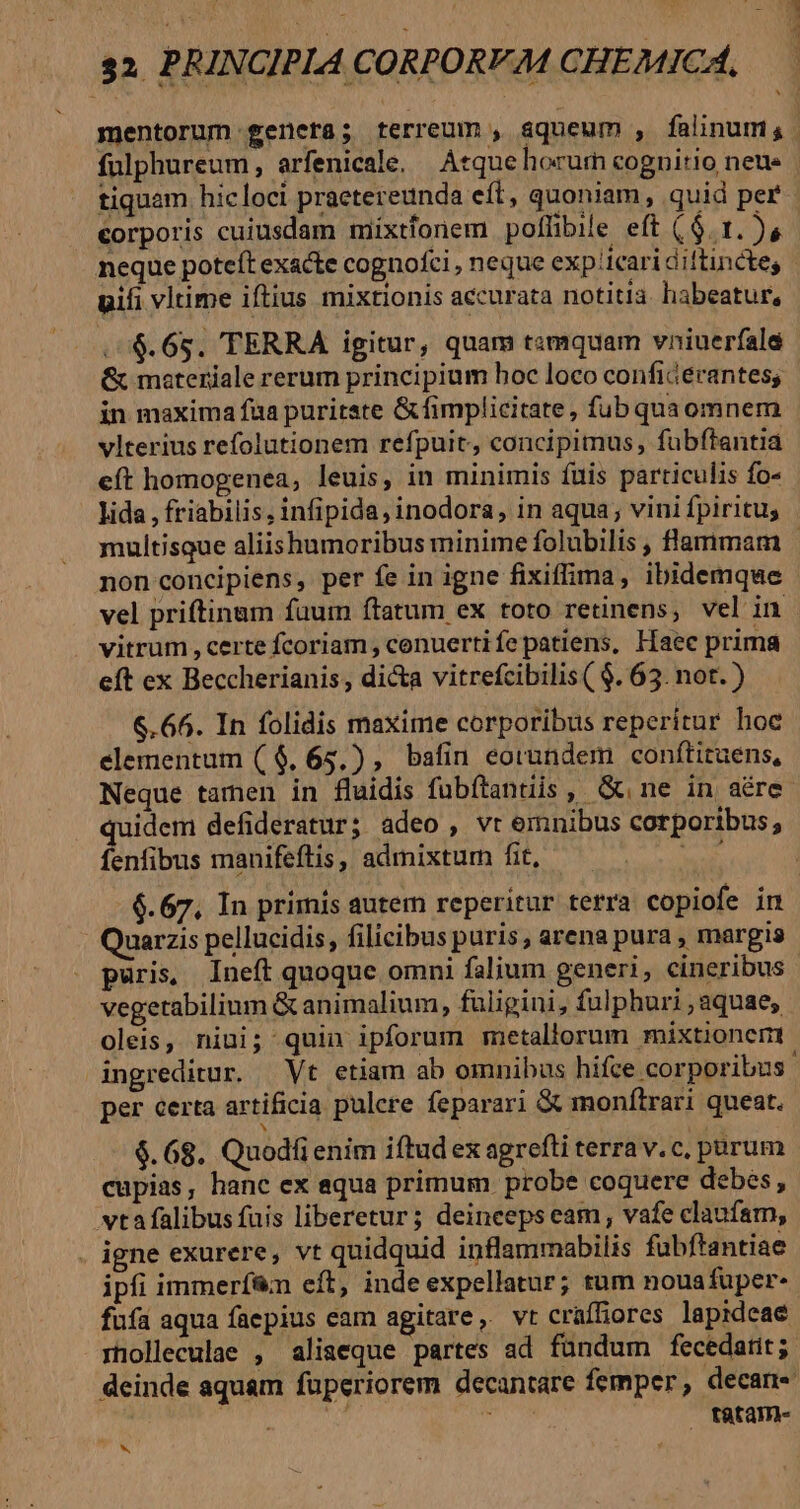 E fulphureum, arfenicale, Atquehorum cognitio neue tiquam. hicloci praetereunda eft, quoniam, quid per corporis cuiusdam mixtfonem pollibile eft ($. 1. ), neque poteft exacte cognofci , neque exp icari diftincte, uifi vltime iftius mixtionis accurata notitia. habeatur, . 4$. 685. TERRA igitur, quam tamquam vniuerfale &amp; materiale rerum principium boc loco conficerantes; in maxima fua puritate &amp;fimplicitate , fubquaomnem vlterius refolutionem refpuit, concipimus, fubftantia eft homogenea, leuis, in minimis fuis particulis fo- lida , friabilis, infipida,inodora, in aqua; vini fpiritus non concipiens, per fe in igne fixiffima, ibidemque vel priftinam faum ftatum ex toto retinens, vel in vitrum, certe fcoriam , conuertife patiens, Haec prima eft ex Beccherianis, dicta vitrefcibilis ( $. 63. not.) 6.66. In folidis maxime corporibus reperitur hoc elementum (4$. 65.) , bafin eorundem conftituens, Neque tamen in fluidis fübítantiis, Gne in aére idem defideratur; adeo , vt emnibus corporibus, fenfibus manifeftis, admixtum fit, AD 6.67, In primis autem reperitur terra copiofe in Quarzis pellucidis, filicibus puris , arena pura , margis oleis, niui; quin ipforum metallorum mixtionerm per certa artificia pulere feparari &amp; monftrari queat. N $. 68. Quodfi enim iftud ex agrefti terra v. c, purum cupias, hanc ex equa primum probe coquere debes, vtafalibus fuis liberetur; deincepseam, vafe claufam, . igne exurere, vt quidquid inflammabilis fubftantiae ipfi immerf&amp;n eft, inde expellatur; tum nouafuper- riolleculae , aliseque partes ad fündum fecedatit; tátam- UON