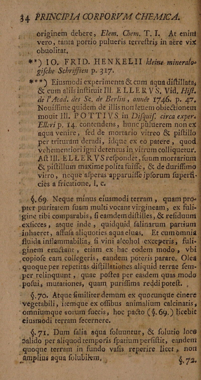 originem debere, Elem. Chen. f UY fe At. enínil Y vero, tanta portio pulueris terr cftris i in aére vix. 1 jii obuolitat, T - * m) IO. FRID. HEN KELII Meine. minerales | gifche Schriffien p.317. 1 ***5 Eiusmodi experimenta &amp; cum 4qui diflillata' ; d. &amp; curn aliisinftiruit Ill. ELLE E. V S, Vid, Hift. | 1 * . de lAtad. des Sc. de Berlin , année 1746. D. 47,1] l Nouiffime quidem de illis non lenem obiectionem | E mouit Hl, PO TTIVS in Difguif.. circa expers - Ell:ri p. 14. contendens , hunc püluerem non ex i aqua venire, fed de mortario vitreo &amp; piftillo | per trituram deradi, idque ex eó pátere , quod. ' vehementiori igni detkhtiein | vitruim colliquetur. | A(tTI.-ELLER VS refpondet, fuum mortarium | &amp; piftillum : tiaxime polita fuiffe, &amp; de duriffimo 1 vitro, neque ARR ipiorum faperfi- ! cies à fricatione, Lu 4 - 6.69. Neque. minus clrdiiodi terram , un bras | er puritatem fuam multi vocant vizgineam , ex fuli- | gine tibi comparabis, fi eamdem diftilles, &amp; refiduuni | .exlicces , atque. inde ; quidquid, falidarum partiunt | inhaeret, affufa aliquoties aquacluas, Et cumomnia | fluida inflammabilia ; fi vini alcoliol : 'eXceperis , fuli ' ginem erucant, etiam ex hac eodem modo, vbi | copiofe eam collegeris, eandem poteris parare. Oled | . quoque per repetitas diftillationes aliquid terrae fem- | per. relinquunt ,. quae poftea per easdem quas modo - .pofüi; mutationes, quam puriffima reddi poteít. , .$.76. Atque fimiliter demum ex quocunque cinere * vegetabilis itemque ex offibus animalium calcinatis | omniumque corum fuccis; hoc pácto ($. 69. ) abl eiusmodi terrain fecernere. $. 71. Dum fália aquá UT &amp; folutio 1 loce | .Salido per aliquod temporis fpatium perfiftit, eandem. quoque terram in fundo vafis reperire licct ; ud , Amplius aqua foubikm, . - ($72. | :