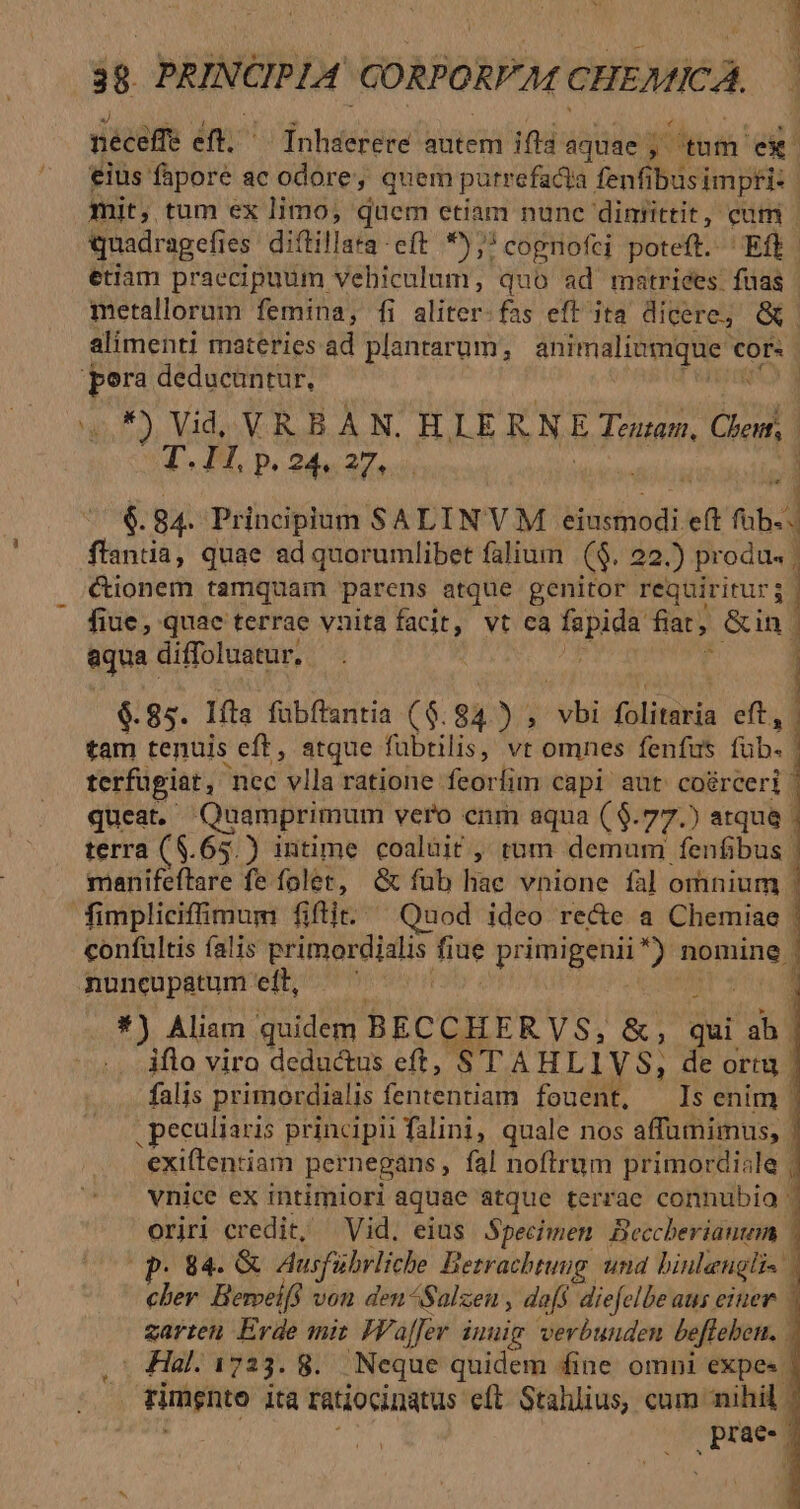 cT  UP y neceffe eft. — Inhserere autem ifla aquae 3 ^tm r1 €ius fapore ac odore, quem putrefacta fenfi busimpfi: mit, tum ex limo, quem etiam nune dintittit, cum | quadragefies. diftillata-eft 9); cognofei poteft. Eff. etiam praecipuum vebiculum, quo ad matrices fuas | metallorum femina, fi aliter:fas eft'ita dicere; Q | alimenti materies ad plantarum, animalinmque cor« : pora deducuntur, 3, Vid, V. R.B.À N. HLLERNE Touan, Qe. T. JM. b, 24.27, : $6. 84. Principium SALINVM. eiusmodi. M eft fub. ftantia, quae ad quorumlibet falium | ($. 22.) produ. | &amp;ionem tamquam parens atque genitor requiritur; — fiue, quae terrae vnita facit, vt cà fapida fiat, &amp;in | equa | diffoluatur.. | ) | $. 85. Ifta fubftantia ($. 94) ; sd folitaria eft, tam tenuis eft, atque fübtilis, vt omnes fenfus fbl terfugiat, nec vlla ratione feorlim capi aut coérceri | queat. Quamprimum vero enm aqua ($.77.) atque | terra ($.65.) intime coaluit , tum demum fenfibus | manifeftare fe folet, &amp; fub hae vnione fal omnium - fimplicifimum fifit. Quod ideo re&amp;e a Chemiae | confultis falis primareidlis fiue | primigenii*) m 2d nuncupatum eft, — *) Aliam quidem BECCHERVS, &amp;,; dui ab. iflo viro deductus eft, TT AHLIVS, de ortu. falis primordialis fententiam fouent, Is enim | . peculiaris principii falini, quale nos affumimus, | 'exiftenriam pernegans , fal noftrum primordiale | vnice ex intimiori aquae atque terrae connubia - oriri credit, Vid. eius Specimen Beccherianum | . 84. &amp; Ausfübrliche Betrachtung. und binleugli- Ah Berveifs von den^Salzeu , dafs diefelbe ans einer zarten. Erde mit Wafer inuig. verbunden beffeben. - Hal. 1723. 8. Neque quidem fine omni expe«. rimgnto ità ratiocinatus eft. Stalllius, cum nihil. prae