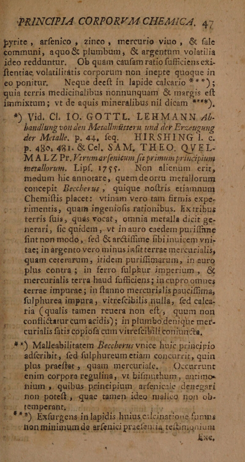 E T — SPRINCIPIA CORPORFM CHEMICA, 47 pyrite , arfenico , zinco , mercurio viuo , &amp; fale communi, aquo &amp; plumbum, &amp; argentum volatilia ideo redduntur. Ob quám caufar ratio fufficiens exi- ftentiae, volatilitátis corporum non inepte quoque in eo ponitur, — Neque deeft in lapide calcario ***); (quia terris tnedicinalibus nonnunquam &amp; margis eft immixtum; vt de aquis mineralibus nil dicam ****), . *) Vid. C. 10. GOTTL. LEHMANN. 4i- bandlung voit den Mezalbmürteru und der Erzeugung ' der Metalle. p. 44, feg. | HIRSHING l. c. ^ p. 480. 481. &amp; Cel, SAM, THEO. QVEL- -— MALZ Pr.Vivumarf[enicum fi primum principium 1 merallorum. Lipf. 17$$.. Non alienum erit, imedum hie annotare, quem deortu metallorum concepit Beccherus , quique noílris etiamnum Chemiftis placet: vtinam vero tam firmis expe- ^: yimentis, quain ingeniofis rationibus. lix tribus . terris füis, quás vocat, otnnia metalla dicit ge- nerari, fic quidem , vt inauro caedem puiiffrme fint non modo, fed &amp; ar&amp;iffime fibi inuicem vni- tae; inargento vero minus infit terrae mercurialis, 25) quam ceterarum , itidem puriffimarum, in auro - —»plus contra; in ferro fulphur imperium, &amp; ——. . mercurialis terra haud fufficiens; incupro omnes -e —— £errae impurae ; in ftanno mercurialis pauciffiina; — fulphurea impnra ,. vitrefcibilis ulla, fed calea- ria (qualis tamen reuera non eft, quum non conflictatur cum acidis); in plumbo denique mer- NA: :4^ 2 TOME ISI TUER DV SRNT PL curialis fatis copiofa cum vitrefcibili coniuncta, No. 6i xs Ulis getto vt ...**) Malleabilitatem Beccherus vnice huic puncipio 1» -adferibit, fed fülphureum etiam concurrir, quin 5» . plus praeftet ; quam mercuriale,. | Occarrunt - . enim corpora regulina, vt bifmuthum , anrimoe s dium. quibus. principium. arfenicale denegari - non poteft, quac tamen. ideo malico non ob. bur. teamperanti cule egecodüst Viv 15*** Exfurgens in lapidis huius cilcipstione fümns ^ -menininimum de eríenici praefenca teitimponiuna e uui T 1 h Rxe, E *