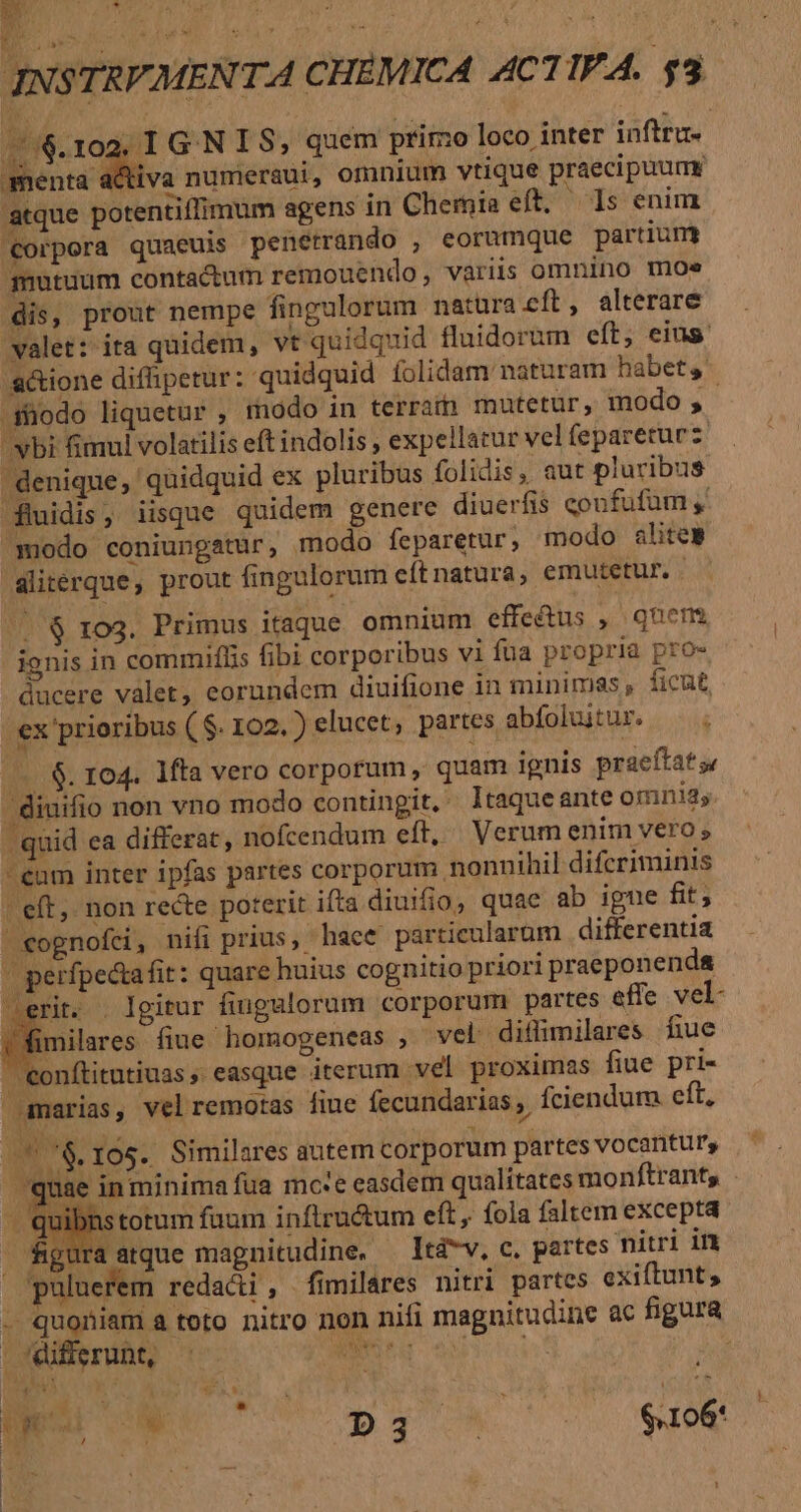 76.102. 1 G.N I S, quem primo loco inter inftru- Beucdits numeraui, omnium vtique praecipuume atque potentiffimum agens in Cheroia eft, Is enim Corpora quaeuis penetrando , eorumque partium mutuum contactum remouendo, variis omnino moe dis, prout nempe fingulorum natura cft, alterare valet: ita quidem, vt quidquid fluidorum eft, eius. actione diffipetur: quidquid íolidam naturam habets .$üodo liquetur , modo in terram mutetur, modo ;, vbi fimul volatilis eft indolis , expellatur vel fepareturz denique, quidquid ex pluribus folidis, aut pluribus fluidis, iisque quidem genere diuerfis coufufüm ,. modo coniungatur, modo feparetur, modo alites aliterque, prout fingulorum eítnatura, emutetur. . ^| $ 103. Primus itaque omnium effectus , quem ignis in commiflis fibi corporibus vi fua propria pro- ducere valet, eorundem diuifione in minimas , ficut, ex prioribus (S. 102.) elucet, partes abíoluitur. ..$. 104. 1fta vero corporum, quam ignis praeftats .diuifio non vno modo contingit. ltaqueante omni; quid ea differat, nofcendum eft, Verum enim vero s eum inter ipfas partes corporum nonnihil difcriminis | eft, non recte poterit ifta diuifio, quae ab igue fit; vognofci, nifi prius, hace particularum | differentia | perfpetafit: quare huius cognitio priori praeponenda erit. Igitur fingulorum corporum partes effe vel- imilares. fiue .homogeneas , vel diflimilares fiue  eonftitutiuas easque iterum vel proximas fiue pri- amarias, velremotas fiue fecundarias ,. fíciendum eft, 76.105. Similares autem corporum partesvocantur, ' quae in minima fua mc:e easdem qualítates monftrants - quibns totum fuum inflructum eft, fola faltem excepta . figura atque magnitudine, — Itév, c. partes nitri in paluerem redacti, fimilares nitri partes exiftunt, . quoniam a toto nitro non nifi magnitudine ac figura . differunt, ; Ec | POM WP ]