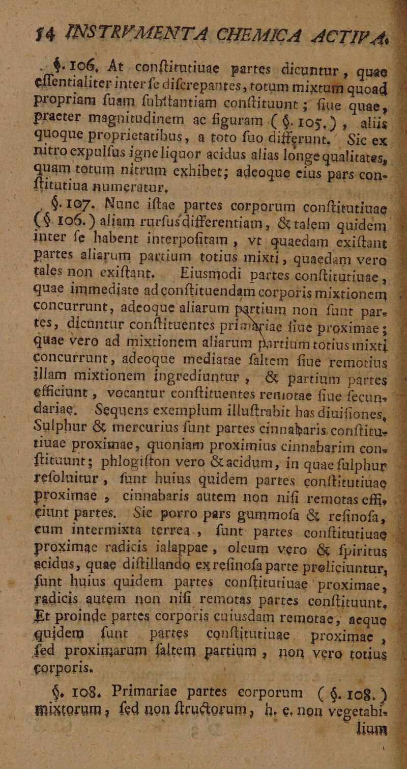 ..$- 106, At conflirntiuse partes. dicuntur, quae . effentialiter inter fe diferepantes, torum mixte mquoad : propriam fuam fuübttantiam conftituunt ;. fiue quae, . practer magnitudinem ac figuram .( $. I05.) y .aliis | quoque proprietatibus, a toto fuo differunt. Sic ex | nitro expulfas igneliquor acidus alias longe qualitates, quem terim nitrum exhibet; adeoque eius pars con- ititutiua numeratur, ). E. , &amp;. rog. Nunc iftae partes corporum conflitutiuag . ($. i id ) aliam rurfusdifferentiam, &amp; talem quidem | inter fe. habent interpofitam , vt quaedam exiítant | partes aliarum partium totius mixti , quaedam verga | tales non exiftant. — Eiusmodi partes conftitutiuae , ' quae immediate ad conftituendam corporis mixtionem ' concurrunt, adeoque aliarum partium non fant par. 3 tes, dicantur conflituentes primariae fiue proximae; quae vero ad mixtionem aliarum partium tótiusimnixti | concurrunt, adeoque mediarae faltem fiue remotius | illam mixtionem ingrediuntur , &amp; partium partes 1 efficiunt , vocantur conftituentes reniotae fiue fecun. 3 dariae, Sequens exemplum illuftrabit bas diuifiones, : Sulphur &amp; mercurius funt partes cinnaharis. conflitue 3 tiuae proximae, quoniam proximius cinnabarim COls . ftitaunt; phlogifton vero &amp;acidum, in quae falphur . refoluitur , funt huius quidem partes eonílitutiuae. proximae , cinnabaris autem non nifi remotas effi» - €iunt partes. Sie porro pars gummofa &amp; refinofa  eum intermixta terrea., Íünt partes conftitutiuag . proximae radicis ialappae , oleum vero &amp; fpiritus | | &amp;cidus, quae diftillando ex refinofa parte preliciuntur, | funt huius quidem partes conflitutiuae proximae, ' radicis autem non nifi remotas partes conftituunt, — Et proinde partes corporis caiusdam remotae; aequo - quidem funt partes — conflitutiuae proximae , - fed proximarum faltem partium , non vero totius ] forporis. — ^. : cil EE CIA $. ro8. Primariae partes corporum ($.108.) . mixtorum , fed non fiructorum, h. e. non e | SU. - um L ES