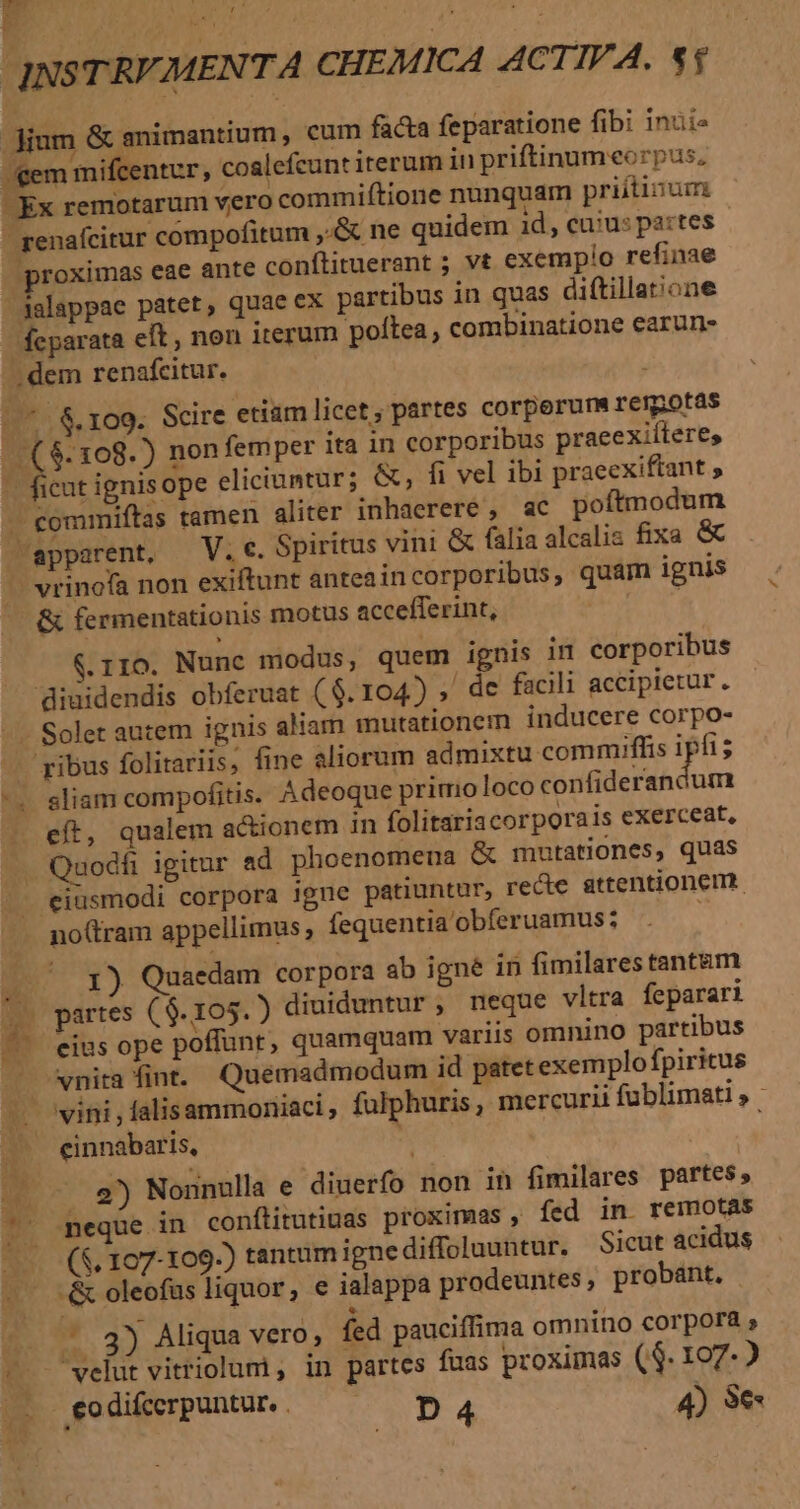 proximas eae ante conftituerant ; vt exempio refinae dalappae patet, quae ex partibus in quas diftillat;one feparata eft, non iterum poftea , combinatione earun- apparent, — V. e. Spiritus vini &amp; falia alcalis fixa &amp; vrinofa non exiftunt anteaincorporibus, quam ignis &amp; fermentationis motus accefferint, | &amp;.110. Nunc modus, quem ignis in corporibus diuidendis obferuat ($. 104) »' de facili accipietur. ^. v M ribus folitariis, fine aliorum admixtu commiffis ipfi; sliam compofitis. Adeoque primo loco Pond MA dum eft, qualem actionem in folitariacorporais exerceat, Quodfi igitur ad phoenomena &amp; mutationes, quas eiusmodi corpora igne patiuntur, recte attentionem. no(tram appellimus, fequentia'obferuamus; x 1) Quaedam corpora ab igne in fimilarestant&amp;m eius ope poffunt, quamquam variis omnino partibus vnita fint. Quemadmodum id patet exemplofpiritus einnabaris, . e) Nonnulla e diuerfo non in fimilares partes, meque in conítitutiuas proximas , fed in. remotas (5, 107-109.) tantum igne diffoluuntur. Sicut acidus -&amp; oleofus liquor, e ialappa prodeuntes ; probant. | , .. 3) Aliqua vero, fed pauciffima omnino corpora velut vitriolum , in partes fuas proximas ($. 107-2 eodi£crpuntu.. — ^ pa4 4) $e