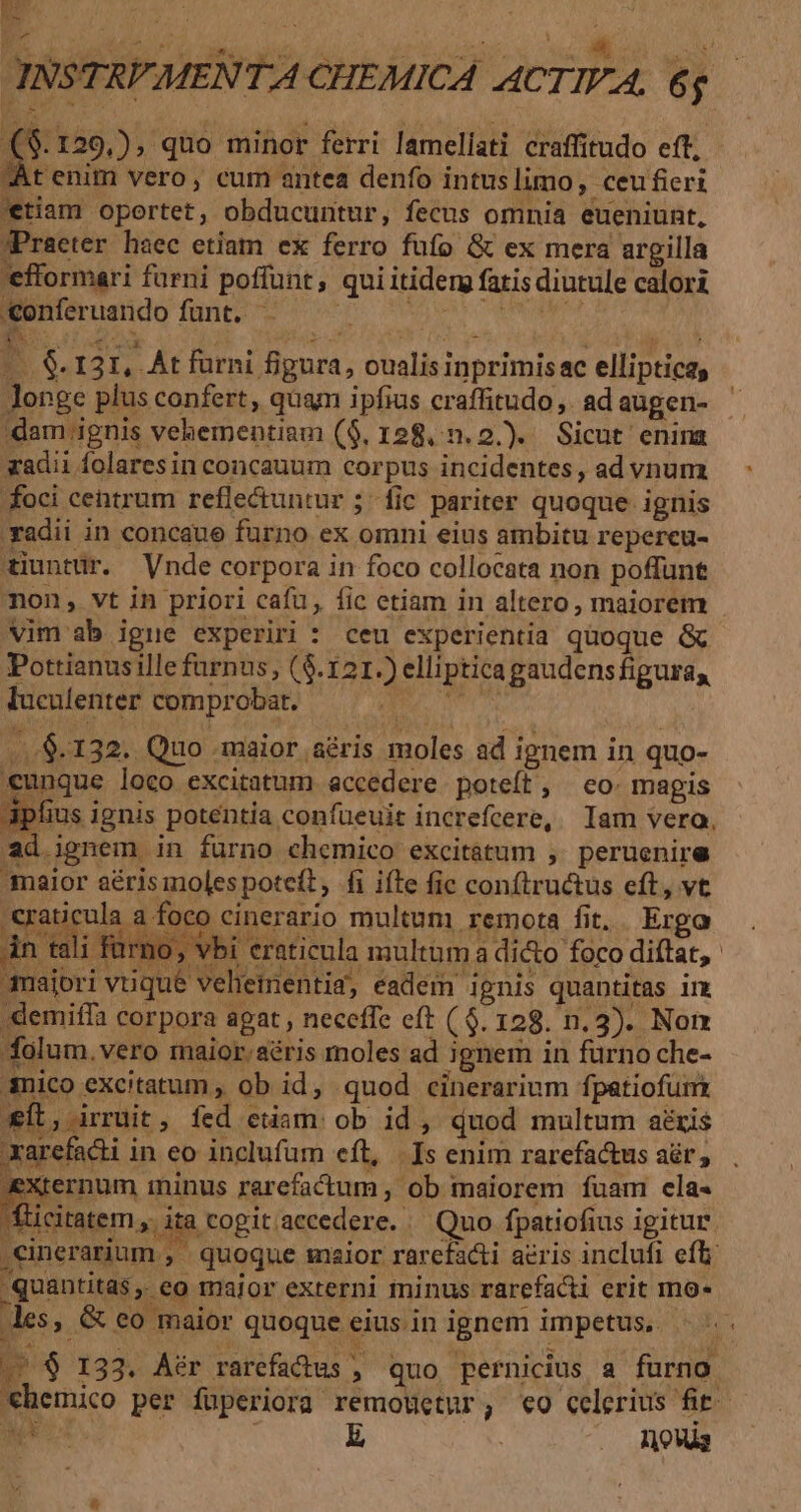 Ae INSTRVMENTA CHEMICA ACTIVA, 6$ ($.129,), quo minor ferri lamellati craffitudo eft; At enim vero, cum antea denfo intuslimo, ceufieri *tiam oportet, obducuntur, fecus omnia eueniunt, JPraeter haec etiam ex ferro fufo &amp; ex mera argilla 'efformari fürni poffunt, qui itiderg fatis diutule calori reramdo fant or hen cmn i^. Pe ( NEUES, : m bee ] T ; €. 131, At furni figura, oualis inprimisac elliptica, longe plus confert, quam ipfius craffitudo ,. ad augen- dam ignis vehementiam (9, 128... 2.).. Sicut enina adii folaresin concauum corpus incidentes, ad vnum foci centrum reflectuntur ; fic pariter quoque ignis 'yadii in concaue furno ex omni eius ambitu repercu- tiuntür. Vnde corpora in foco collocata non poffunt mon, vt in priori cafu, fic etiam in altero, maiorem - vim ab igne experiri : ceu experientia quoque &amp; Pottianus ille furnus, ($.121.) ellipticagaudensfiguray luculenter comprobat. OD MCN ...$.132. Quo maior aéris moles ad ignem in quo- «unque loco excitatum accedere poteít, eo: magis ofius ignis potentía confueuit increfcere, Iam vera, ad.ignem in furno chemico excitátum ,. peruenire maior aérismoles poteft, fi iíte fic conftructus eft, vt Iotaiguls a inco cinertio multum, remora fit... Ergo án tali fü: » Vbi eraticula multum a dicto foco diftat, xarefacti in eo inclufum eft, | Is enim rarefactus ar, Xrernum ininus rarefactum , ob maiorem fuam ela- citate, ita cogit.aecedere. — Quo fpatiofius igitur .cinerarium , - quoque malor rarefacti acris inclufi efi quantitas. eo maior externi minus rarefacti erit mo- les, &amp; eo maior quoque eius. in ignem impetus, / $ 133. A?r rarefactus quo pernicius a furno €hemico per füperiora remoüetur,; «0 celerius fit. NUS t E . Aus