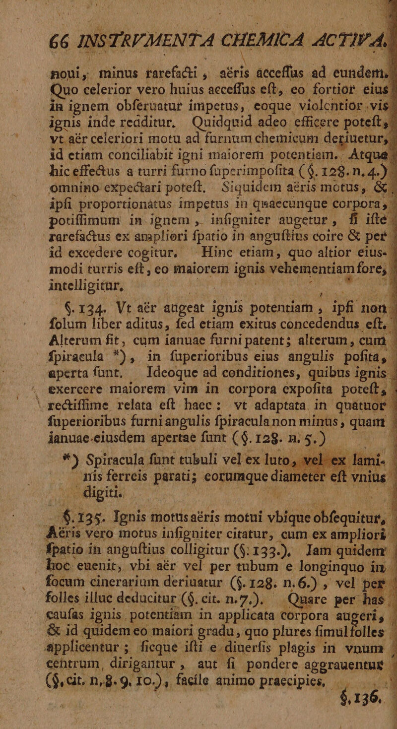 noui, minus rarefacti , atris acceffus ad eundem.) Quo celerior vero huius acceffus eft, eo fortior eius in ignem obferuatur imperus, eoque violcntior vis ignis inde readitur. Quidquid adeo efficere poteft; . vt aér celeriori motu ad furnum chemicum deriuetur, id etiam conciliabit igni inaiorem potentiam. Atque hic effe&amp;us a turri furno faperimpofita ( $. 129. n. 4.) omnino expectari poteft, Siquidem aéris motus, &amp; ipfi proportionátus impetus in qsaecunque corpora; pouíffimum in ignem , infigniter augetur, [fi ifle rarcfactus ex ampliori fpatio in anguftins coire &amp; per - id excedere cogitur. ^ Hinc etiam, quo altior eius- | modi turris eft ; eo maiorem ignis vehementiam fore; | intelligitur, AM ae d desit d $.124. Vt aér augeat ignis potentiam , ipfi non folum liber aditus, fed etiam exitus concedendus eft, Alterum fit, cum ianuae fürni patent; alterum, cum | fpiraeula *), in fuperioribus eius angulis pofita, | aperta funt, ^ Ideoque ad conditiones, quibus ignis . exercere maiorem vim in corpora expofita poteft, 'xectiffime relata eft haec: vt adaptata in quatuor fuperioribus furni angulis fpiracula non minus , quam | ianuae.eiusdem apertae fant ($. 128. n. 5.) P *) Spiracula fünt tubuli vel ex luto, vel. ex. mnis ferreis parati; eorumque diam .. digiti. | JUN iu . $.135. Ignis motusaéris motui vbiqueobfequitur, | Aéris vero motus infigniter citatur, cum ex ampliori | fpatio in anguftius colligitur ($:133.), Iam quidem | hoc euenit, vbi aér vel per tubum e longinquo in | focum cinerarium deriuatur ($.128. n.6.) , vel per | folles illuc deducitur ($. cit. n.7.). — Quare per has | caufas ignis. potentiam in applicata corpora augeri, | .&amp; id quidem eo maiori gradu , quo plures fimulfolles applicentur; ficque ifti e dinerfis plagis in vnum | cehtrum, dirigantur , aut fi pondere aggrauentur | (9, cit. n,. 9. 10.), facíle animo praecipics, í cA