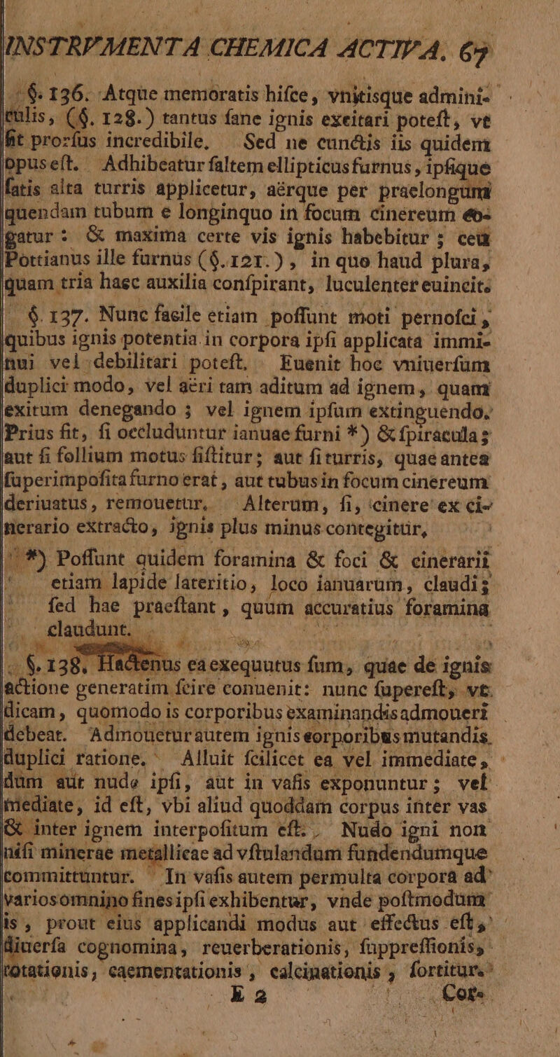 |. $: 136. Atque memoratis hifce, vnitisque admini- jeulis, (6. 128.) tantus fane ignis exeitari poteft, ve fit prorfus incredibile, — Sed ne cundis iis quidem opuseft. Adhibeatur faltem ellipticusfurnus , ipfique fatis sita turris applicetur, aérque per praelonguma quendam tubum e longinquo in focum cinereum eb- garur : ( maxima certe vis ignis habebitur ; ceü IPorcianus ille furnus ($.121.) , in quo haud plura, quam tria haec auxilia confpirant, luculenter euincit: |. € 137. Nunc faeile etiam poffunt moti pernofci y iquibus ignis potentia. in corpora ipfi applicata immi- mui vel:debilitari poteft, — Euenit hoc vniuerfum duplici modo, vel ari tam aditum ad ignem, quam exitum denegando ; vel ignem ipfum extinguendo, Prius fit, fi occluduntur ianuae furni *) &amp; fpiracula aut fi follium motus fiftitur; aut fiturris, quaeantea füperimpofita furno erat , aut tubusin focum cinereum deriustus, remouetur, ^ Alterum, fi, cinere ex ci« inerario extracto, ignis plus minus contegitür, |^ *) Potffunt quidem foramina &amp; foci &amp; cinerarii | etiam lapide lateritio, loco íanuarum, claudis | fed hae praeftant , quum accuratius foramina Bo Ius ie eos ; |. $. 138, Hactenus eaexequutus fum, quae de ignis ctione generatim feire conuenit: nunc fupereft, vt. dicam, quomodo is corporibus examinandisadmoueri - debeat. Admoueturautem ignis eorporibus mutandis, duplici ratione. ^ Alluit fcilicet ea vel immediate, - dum sut nude ipfi, aut in vafis exponuntur; vel fmediate, id eft, vbi aliud quoddam corpus inter vas &amp; inter ignem interpofitum cft. Nudo igni non nifi minerae metallicae ad vftnlandum fündendumque committuntur. In vafis autem permulta corpora ad' variosomnino finesipfi exhibentur, vnde poftmodum is, prout eius applicandi modus aut effectus eft, E cognomina , reuerberationis, fuppreffionis; - tOtatignis; caementationis , calcipationis , fortitüur.* |. | R2 (io €0f.. i A