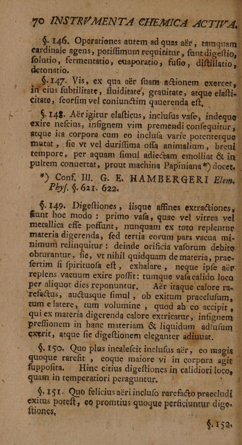 detonatio. ETE LO, ull ! o! . .$- 147. Vis, ex qua aér fuam. actionem exercets . iif eius fübtilirate, fluiditate,, grauitate, atque elafti. | citate, feorfim vel coniun&amp;im qauerenda eft,  | » 4 ^ .&amp;.148. Aérigitur elafticus, inclufus vafe, indeque exire nefcius, infignem vim premendi confequitur ; atque iia corpora cum eo incluía varie porenterque . mutat, fie vt vel duriffima offa animalium, breui i| tempore, per aquam fimul adie&amp;am emolliat &amp; im pultem conuertat, prout machina Papiniana 1) docet, *) Conf Ill. G. E. RHAMBERGERI Elem, | Pbhyf. $. 621. 622. ' $.149. Digeftiones, iisque affines extra&amp;iones, | unt hoc modo : primo vafa, quae vel vitrea vel . metallica effe poffant, nunquam ex toto replentup | materia digerenda, fed tertia eorum pars vacua mi. - nimum relinquitur : deinde orificia vaforum debite. obturantur, fie, vt nihil quidquam de materia, praes | fertim íi fpirituofa eft, exhalare, neque ipfe acm | replens. vacuum exire poffit: tumque vafacalido loca. per aliquot dies reponuntur, ^ Aér itaque calore ra. refa&amp;us, auctusque fimul , ob exitum praeclufum, tum elatere, tum volumine , quod ab co accipit, qui ex materia digerenda calore extricatur, infignem. preffionem in hanc materiam &amp; liquidum ad'ufam exerit, atque fic digeftionem eleganter adiuuat, — 5 . $. 150. Quo plus incalefcit inclufus aér, eo magis [ quoque rárefit , eoque maiore vi in corpora sia fuppofia. — Hinc citius digeftiones in calidioriloco, . quam in temperatiori peraguntur. —'- $. 151. Quo felicius aéri inclafo rarcfacto praecludi exitus poteft, eo promtius quoque perficiuntur dige- — ftiones, nomm 1 j $.152. j / E i D L4 |