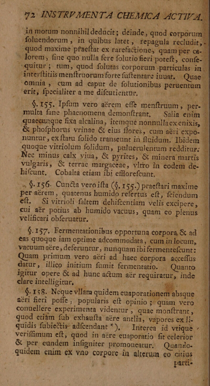 in motum nonnihil dedácit ; deinde, quod corporum foluendorum , in quibus latet , repagula recludit, «. quod maxime pfaeftat ex rarefa&amp;tione; quam per Cü- lorem; fine quo nulla fere folutio feri poteft, confe- | cquitur; tum, quod folutas corporum .particulas in. ánterftitiis menftrnorumforte füftentare iuuat. Quae . omnia , cum ad caput de folutionibus perüentum | 'erit; Ípecialiter a me difcutientur, WILEY . &amp; 155. Ipfum vero aérem effe menftruum ; per- 3 multa fane phaenomena demonflrant, —Salia enim quaecunque fixa alcalina, itemqué nonnullaexenixis, &amp; phofphorus vrinae &amp; cius flores, cum aéri expo- nuntur , ex ftatu folido transeunt in fluidum. Ibidem quoque vitriolum folidum, puluerulentum redditur; .Nec minus calx viua, &amp; pyrites, &amp; minera martis vulgaris, &amp; terrae margaceae, vltro in eodem de- - hifrunt, Cobalta etiam ibi efllorefcunt. T. amd n. rro i e s mw —» 8. 156. Cuncta veroiffa ($, 155.) praeftari maxime. per arem, quatenus humido refertus eft, fciendum —.— eft. Si vitrioli faltem dehifzentiam velis excipere, cui sér potius ab humido vacuus, quam eo plenus velificari obferuatur, - dL E 9.157. Fermentationibus opportuna corpora &amp; ad i €as quoque iam optime adcommedata, cum inlocam, — vacuum aére , deferuntur , nunquam ibi fermentefcunt: Quam primum vero aéri ad haec corpora acceffus datur, illico initium fümit fermentatio. . Quanto igitur opere &amp; ad hunc a&amp;um ar requiratur, inde | clare intelligitur, —— ; Z .$. 158. Neque vllam quidem esposte bsque ir aéri fieri poffe, popularis eft opinio ;- quam vero conuellere experimenta videntur , quae monftrant , quod etíàm fub exhaufta aére antlia, vapores ex li- quidis fübiectis-adfcendant *), - Interea id vtique ^ — veriffimum eft, quod in aére euaporatio fitcelerior — . &amp; per eundem infigniter promoueatur. Quando- — quidem enim cx vno corpore in alterum eo cus | pet.