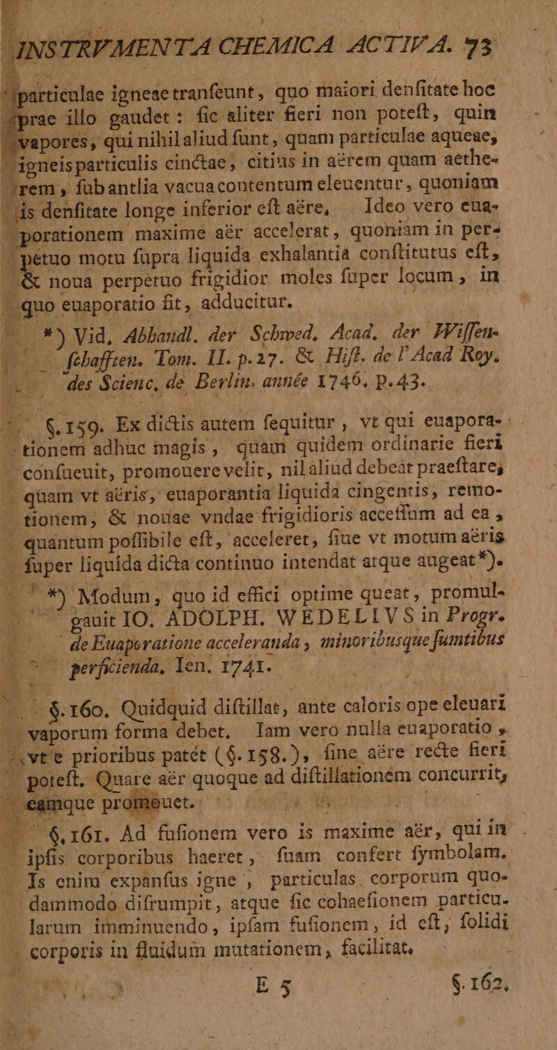 vapores, qui nihilaliud funt , quam particulae aqueae; igneisparticulis cinctae, citius in a£rem quam aethe- jrem , fübantlia vacuacontentum eleuentur, quoniam - ds denfitate longe inferior cft aére, Ideo vero eua- porationem maxime aér accelerat, quoniam in per» J| pétuo motu füpra liquida exhalantia conílitutus eff, nM noua perpetuo frigidior moles fuper locum , in |..quo euaporatio fit, adducitur. ( | m. *) Vid, Abbaudl. der. Schwed, Aaa. der IViffen- cov fehaffien. Tom. II. p.27. &amp; Hift. de l' Acad Roy. des Scienc, de. Berlin. antiée 1246. p. 43. 4, &amp; 159. Ex di&amp;is autem fequitur, vt qui euapora- tionem adhuc magis, quam quidem ordinarie fieri - confueuit, promouere velit, nil aliud debeàt praeftare; | qüam vt aéris,' euaporantia liquida cingentis, remo- — tionem; &amp; nouae vndae frigidioris accetfum ad ea , « quantum potlibile eft, acceleret, fiue vt motum aeris -— fuper liquida dicta continuo intendat atque augeat DE M à *) Modum, quo id effici optime queat, promul- ^ gauit IO. ADOLPH. WEDELIVS5 in Progr. v deEuaperatione acceleranda ; iminoribusque Jumtibus o0 o perficienda, Ten. 1741. PY » P4 | 160. Quidquid diftillat, ante caloris ope eleuari —.vaporum forma debet. Iam vero nulla euaporatio , Xvt'e prioribus patét (6. 158.), fine aére recte fieri (. poteít. Quare aér quoque ad diftillationem concurrit; | éamque promouet. 5s AOCAMORSE I Hes — 6.161. Ad füfionem vero is maxime adr, qui in — ipfis corporibus haeret, fuam confert fymbolam, . Is enim expanfus ipne , particulas. corporum quo- .. dammodo difrumpit, atque fic cohaefionem particu. - larum imminuendo, ipfam fufionem , id cft; folidi - corporis in fluidum mutationem, facilitat — : ^d 3 ES SN $. 162,