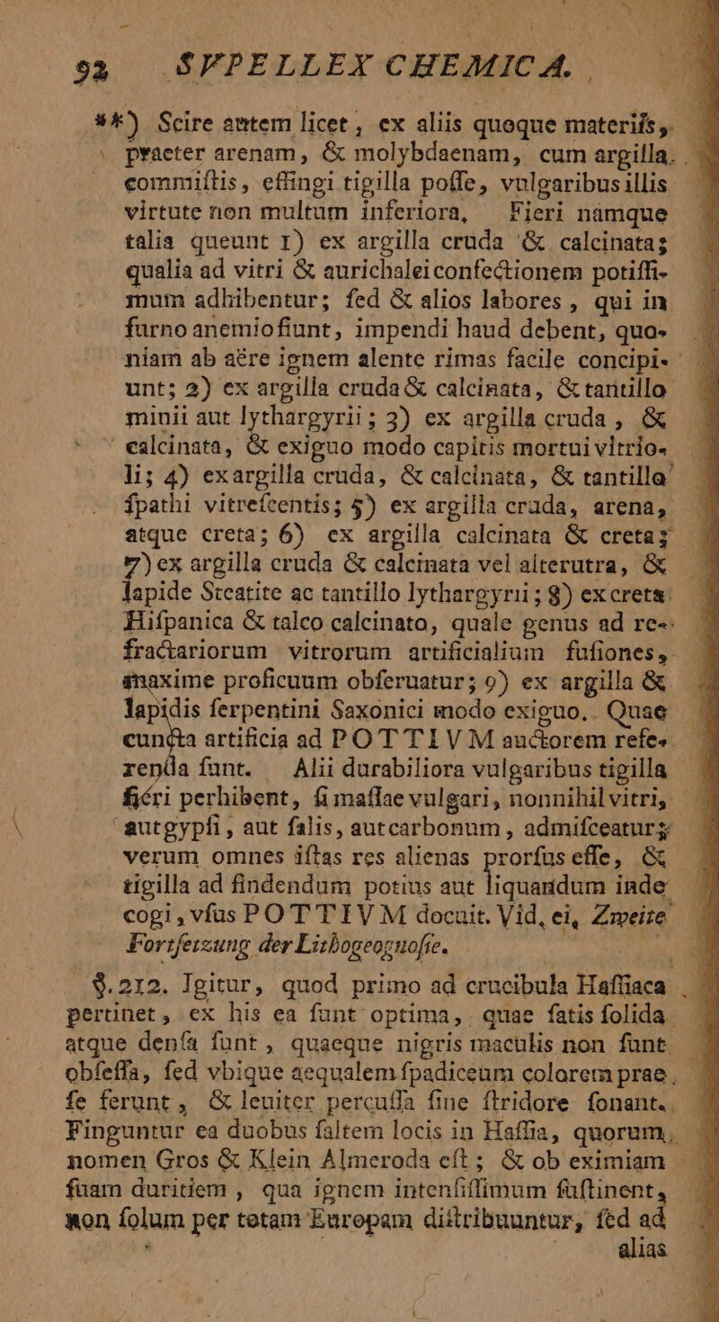 Scire amtem licet , ex aliis queque materifs,. iris arenam, &amp; molybdaenam, cum argilla. .- . eommiílis, effingi tigilla poffe, vulgaribus illis virtute non multum inferiora, Fieri namque talia queunt T) ex argilla cruda '&amp; calcinatas qualia ad vitri &amp; aurichaleiconfectionem potiffi ut adhibentur; fed &amp; alios labores , qui in furno anemiofiunt, impendi haud debent, qua- niam ab a?re ignem alente rimas facile concipi- unt; 2) ex argilla cruda calcinata, &amp; tantillo- minii aut Iythargyrii ; 3) ex argilla cruda, &amp; -  ealcinata, &amp; exiguo modo capitis mortui vltrio- li; 4) ex argilla cruda, &amp; calcinata, &amp; tantilla' fpathi vitrefcentis; 5) ex argilla crada, arena, atque creta; 6) ex argilla caleinata &amp; cretag 7)ex argilla cruda &amp; calcinata vel alterutra, &amp; lapide Stcatite ac tantillo lythargyrii ; 8) excreta. Hifpanica &amp; talco calcinato, quale genus ad re-: fra&amp;ariorum vitrorum artificialium fufiones,. anaxime proficuum obferuatur; 9) ex argilla &amp; lapidis ferpentini Saxonici modo exiguo. Quae cunda artificia ad PO T TI VM auctorem refe» — renda íunt. —Alii durabiliora vulgaribus tigilla ficri perhibent, fi maflae vulgari, nonnihil vitri, ' gutgypfi , aut falis, autcarbonum , admifceaturs: verum omnes iftas res alienas rorfgs effe, &amp; tigilla ad findendum potius aut liquandana inde | cogi, vfus PO T TI V M docuit. Vid, ei, Zmeise Forrfersung der Litbogeoguofre. $.212. I gitur, quod primo ad crucibula Haftaca. pertinet, ex his ea funt optima, quae fatis folida. atque denía fünt, quaeque nigris maculis non funt. — obfeffa, fed vbique aequalem fpadiceum colorem prae, — fe ferunt , G leuiter percuíffa fine flridore. fonant.. Finguntur ea duobus faltem locis in Haffia, quorum, nomen Gros &amp; Klein Almeroda cíL; &amp; ob eximiam | | faam duritiem , qua ignem intenfi fimum faüftinent Mon folum per totam Europam dittribuuntur, pe id las.