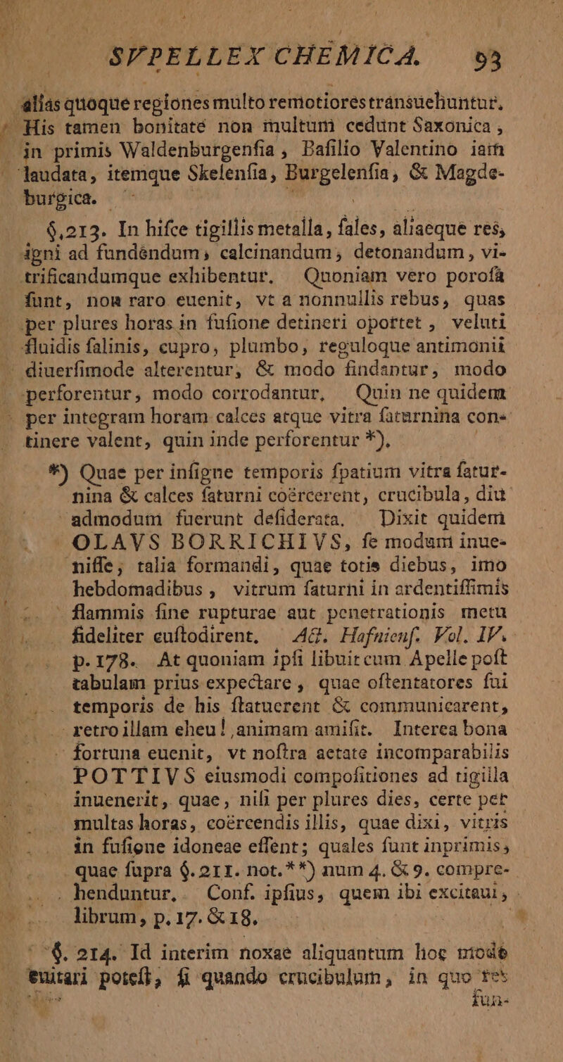 alias quoque regiones multo remotiores tránsueluntur, - His tamen bonitaté non multum cedunt Saxonica , . jn primis Waldenburgenfia , Dafilio Valentino iaih laudata, itemque Skelenfia, Burgelenfia, &amp; Magde- burpica. —  | $,213. In hifce tigillis metalla, fales, aliaeque res; igni ad fundéndum, calcinandum; detonandum, vi- trificandumque exhibentur. | Quoniam vero porofá funt, nom raro euenit, vta nonnullis rebus, quas per plures horas in fufione detineri oportet , veluti fluidis falinis, cupro, plumbo, reguloque antimonii - diuerfimode alterentur; &amp; modo findaptur, modo perforentur, modo corrodantur, Quin ne quidem tinere valent, quin inde perforentur *), *) Quae per infigne temporis fpatium vitra fatur- - nina &amp; calces faturni coércerent, crucibula, diu admodum fuerunt defiderara. — Dixit quidem OLAVS BORRICHIVS, fe modum inue- miffe; talia formandi, quae totie diebus, imo . hebdomadibus , vitrum faturni in ardentiffimis 2. — flammis fine rupturae aut penetrationis rmnetu » . fideliter euftodirent, — A4&amp;.. Hofuienf. Vol. IP. |. p.178. Atquoniam ipfi libuircum Apelle poft tabulam prius expectare , quae oftentatores fui temporis de his ftatuerent &amp; communicarent, retro illam eheu! animam amifit. Interea bona fortuna euenit, vt nofira aetate incomparabilis POTTIV S eiusmodi compofitiones ad rigiila inuenerit, quae, nili per plures dies, certe pet multas horas, coércendis illis, quae dixi, vitris in fufione idoneae effent; quales funt inprimis, quae fupra $. 21I. not. * *) num 4. (&amp; 9. compre- librum, p. 17. &amp; 18. ! i '$. 214. Id interim noxae aliquantum lioc niodó euiari potefl, fi quando crucibulum, in quo fes Y fua- 