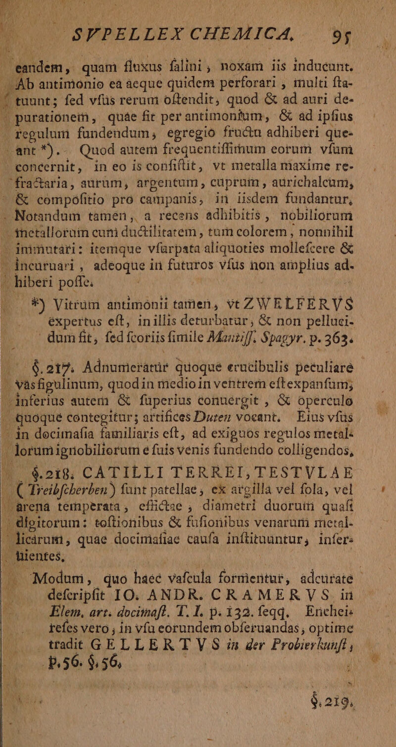 A p P d | $FPELLEX CHEMICA, 9; - eandem, quam fluxus falini , noxam iis inducunt. - Ab antimonio ea aeque quidem perforari , multi fta- £f tuunt; fed vífüs rerum oftendit, quod &amp; ad auri de- M purationein, quáe fit per antimonitum, &amp; ad ipfius . regulum fuündendum, egregio fructu adhiberi que- ant *)... Quod autem frequentiffiitnum eorum. vfum concernit, in eo is confiftit, vt metalla maxime re- fra&amp;aria, aurum, arpentum , cuprum , aurichalcum, &amp; compófitio pro campanis, in iisdem fundantur, . Notandum tamen, a recens adhibitis ,, nobiliorum - fnetalloram cuni ductilitatem , tum colorem , nonnihil - immutari: itemque vfürpata aliquoties mollefcere &amp; incuruari , adeoque in futuros vfus non amplius ad. à hiberi poffe. : : . ..*) Vitrüm anumonti tamen, vt ZWELFERVS - ' dumfit, fed fcoriis fimile Mauziff. Spagyr. p. 363. (^ €. 217. Adnumerátür quoque erucibulis peculiare - Nasfigulinum, quodin medio in ventrem eftexpanfum; inferius autem. (&amp; füperius conuergit , &amp; operculo | quoque contegitur; artifices Duren voeant, — Eius vfus /' àn docimafia familiaris eft, ad exignos regulos metal: - Jorumignobiliorum e fuis venis fundendo colligendos, ^. €218; CATILLI TERREI, TESTVLAE | Creibfcberben ) fant patellae ; ex argilla vel fola, vel -Brena temperata; efüctae , diametri duorum quafi |» digitorum: toftionibus &amp; füfionibus venaruri mietal- icirum, quae docimiafiae caufa inítitauntur, infer: . hientes, /. . defmipfit IO. ANDR. CRAMER VS. in lem, art. dociinafl. 1. I. p. í32.feqq. — Erichei: refes vero , in vfa eorundem obferuandas , optime tradt GELLER T V $ ia ger Pro&amp;ierkuuft R56. $,56,