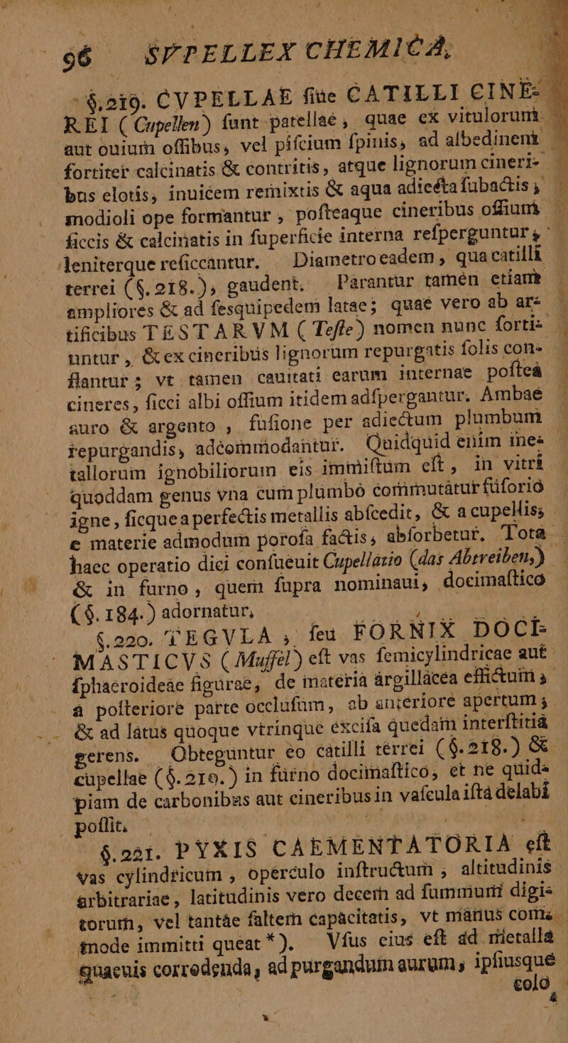 * o6 SFPELLEX CHEMICA, n -&amp;2i9. CYPELLAE fiae CATILLI CINÉ: | fortiter calcinatis &amp; contritis, atque lignorum cineri. bus elotís, inuicem remixtis &amp; aqua adieéta fubactis ampliores &amp; ad fesquipedemi latae; quae vero ab ar tificibus TES'T AR VM ( Teffe) nomen nunc fortis | untur , &amp;ex cineribus lignorum repurgatis folis con» flantur; vt tamen cauitati earüm internae pofteá cineres, ficci albi offium itidem adfpergantur. Ambaé suro &amp; argento , fufione per adiectum. plumbum repürgandis, adéommiodantur. Quidquid enim ines tallorum ignobiliorum eis immiftum eft, in vitri quoddam genus vna cum plumbó cortimutátur füforió igne , ficquea perfectis metallis abícedit, &amp; a cupellis; &amp; in furno, quem fupra nominaui, docimaftico ( $. 184. ) adornatur, S Ree e $.220. TEGVLA feu FORNIX DOCE MASTICVS (Maff) eft vas femicylindricae aut à polleriore parte occlufüm, ab sniériore apertum j &amp; ad latus quoque vtrinque excifa quedam interftitià cüpellae ($. 219.) in fürno docimaftico, et ne quid« piam de carbonibas aut cineribus in vafeula iftà delabi ^ $&amp;221. PYXIS CÀ EMENTATORIA eft Vas cylindricum , opérculo inftru&amp;um ; altitudinis axbitrariae, latitudinis vero decer ad fummiurii digis quacuis corredgnda, ad purgandum aurum, ipfiusqué Env €olO LS