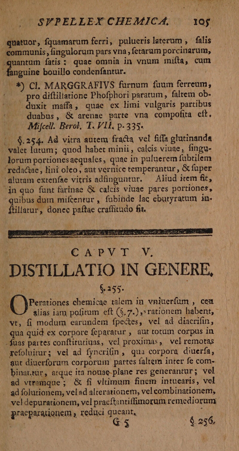 z * j d SFPELLEX CHEMICA, | xog. quatuor, fquamarum ferri, puluerislaterum , falis communis , fingulorum pars vna , fetarum porcinarum, .quantum fatis: quae omnia in vnum imita, cum fanguine bouillo condenfantur. 3 Cl. MARGGRAFIVS furnum fuum ferreum, |  pro diftillatione Phofphori paratum , faltem ob- ^. duxit maíffa, quae ex limi vulgaris partibus duabus, &amp; arenae parte vna compofita cft. Mifcell. Berol, T. VII, p. 335 | €.254. Ad vitra autem fracta. vel fifa glutinanda valet lutum; quod habet minii, calcis viuae , fingg- lorum portionesaequales, quae in puluerem fubtilem redactae, lini oleo, aut vernice temperantur; &amp; fuper 'alutam extenfae vitris adfinguntur. | Aliud item fit, jn quo funt farinae &amp; calcis viuae pares portiones, quibus dum mifcentur , fubiüde lac ebutyratum in- ftillatur, donec paftae craffitudo fit. To CY EU. ALCAPTVT. V DISTILLATIO IN GENERE, is $ 155. S [Pensiones chemicae talem in vniuerfuüm , cea alias iam pofitum eft (5, 7.) » rationem habent, * wt, fi modum earundem fpectes, vel ad diacrifin, . qua quid ex corpore feparatur , aut totum corpus in -$uas partes conftitutiuas, vel proximas, vel remotas xefoluitur; vel ad fyncrifin , qua corpora diuerfa, aut diuerforum corporum partes faltem inter fe com- binar.rur, atque ita nouae- plane res generantur; vel ad vtramque ; &amp; fi vltimum finem intuearis, vel ad folutionem, vel sd alterationem, vel combinationem, vel depurationem, vel praeftantiffimorum remediorum. praeparationem , reduci queant,