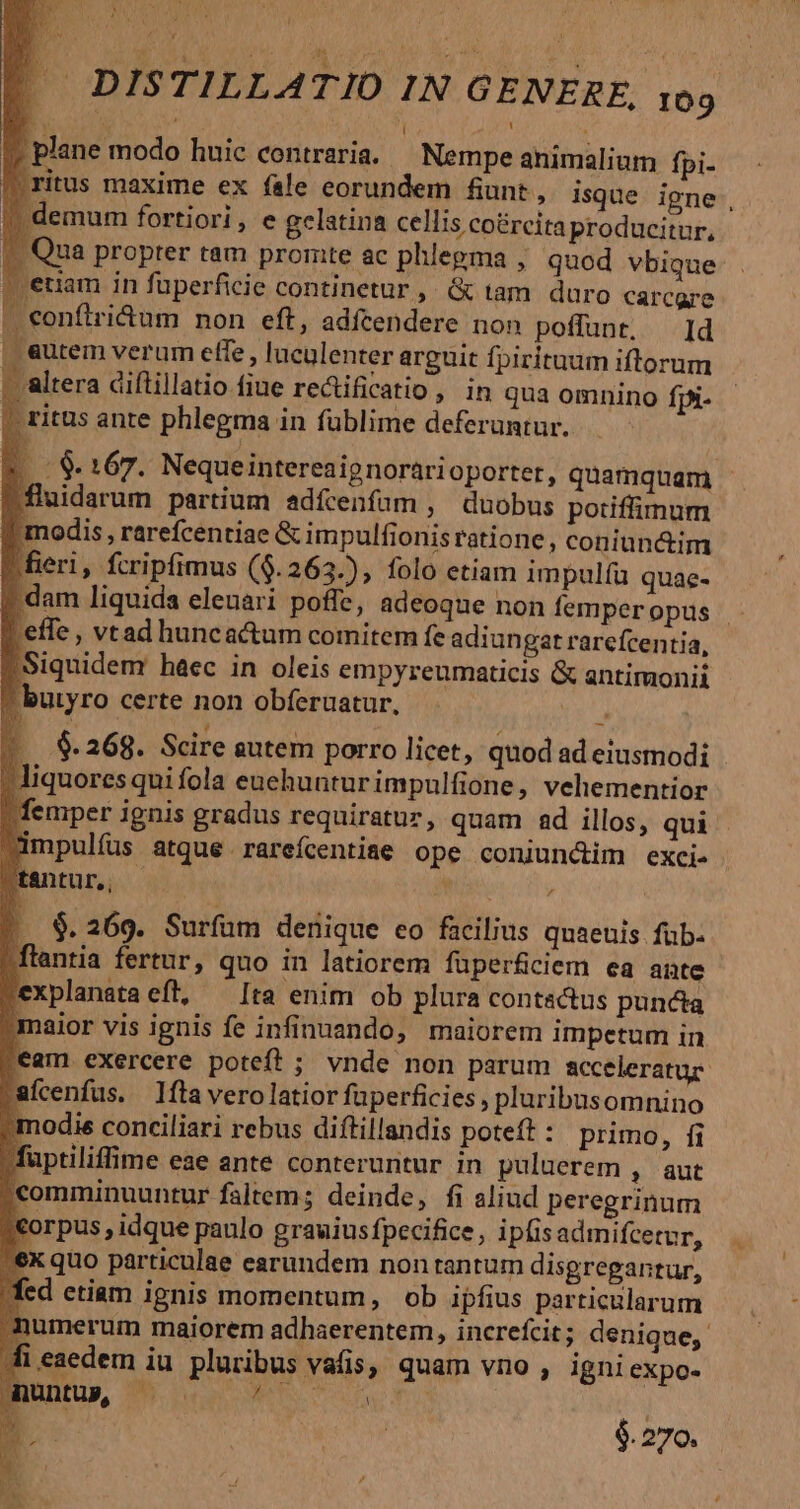 3 , 4 í : I» plane modo huic contraria. ^ Nempe animalium fpi- itus maxime ex fale eorundem funt, isque igne, emum fortiori, e gelatina cellis co&amp;rcitaproducitur, Qua propter tam promte ac phlegma , quod vbique tiam in füperficie continetur ,. &amp; tam duro carcgre — confiri&amp;um non eft, adfcendere non poffunt. — Id | eutem verum effe , luculenter arguit fpirituam iftlorum - altera diftillatio fiue rectificatio, in qua omnino fpi- | ritus ante phlegma in fublime deferuntur. $9. 167. Nequeintereaignorarioporter, quamquam fluidarum partium adícenfüm , duobus potiffimum ' modis , rarefcentiae &amp; impulfionis ratione, coniunctim |fieri, fcripfimus ($.263.), folo etiam impulíu quae- p dam liquida eleuari poffe, adeoque non femperopus - :effe, vtad huncactum comitem fe adiun gat rarefcentia, 'Siquidem haec in oleis empyreumaticis &amp; antimonii ^ butyro certe non obferuatur. . $. 268. Scire autem porro licet, quod ad eiusmodi - liquores qui fola euehunturimpulfione, vehementior | femper ignis gradus requiratuz, quam ad illos, qui impulíus atque.rareícentiae ope coniundim exci. tantur, , a 1 $. 269. Surfüm denique eo facilius quaeuis füb- »flantia fertur, quo in latiorem füperficiem ea ante pexplanataeft, ^ [ta enim ob plura contactus puncta maior vis ignis fe infinuando, maiorem impetum in ,eam exercere poteft ; vnde non parum acceleratur- rafcenfus. fta vero latior fuperficies, pluribusomnino ;modie conciliari rebus diffillandis poteft : primo, fi Müptiliffime eae ante conteruntur in puluerem , aut (comminuuntur faltem; deinde, fi aliud peregrinum &amp;orpus, idque paulo grauius fpecifice, ipíis admifcetur, 'ex quo particulae earundem nontantum disgregantur, fed etiam ignis momentum, ob ipfius particularum numerum maiorem adhaerentem, increfcit; denique, ii eaedem iu pluribus vafis, quam vno , igni expo- r untup, Lm MEA, ns sd