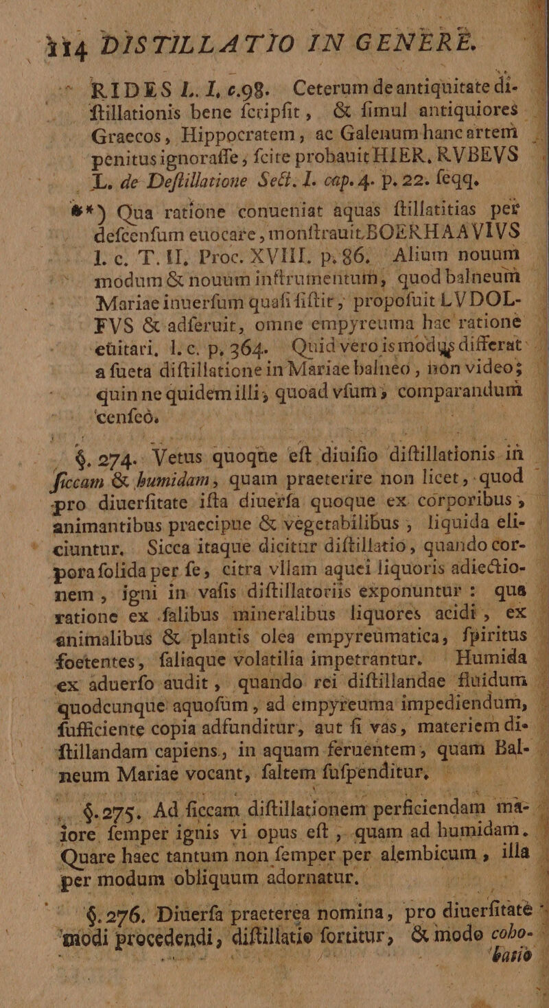 &amp;*) Qua ratione conueniat aquas fillatitias per ' defcenfum euocare , monftrauicBOERHAAVIVS. -Lc, T.IL Proc. XVIIL p;86; Alium nouum | ^. modum &amp; nouum inftrumentuin, quod balneum — | Mariae inuerfum quafi fiftir; propofuit LV DOL- j EVS &amp; adferuit, omne empyreuma hae ratione eüitari, l.c. p, 364. Quid vero ismodqs differat: .| a fueta diftillationein Mariae balneo , non videos quin ne quidemilli, quoad vfum; comparandum | cenfeó; :. . : MODO RON. | (5$. 274.; Vetus quoque eft diuifio diftillationis 1n Ü fíccam &amp; .bumidam , quam praeterire non licet ,.quod pro diuerfitate ifta diuerfa quoque ex corporibus ;  » animantibus praecipue &amp; vegetabilibus ; liquida eli- .'  ciuntur, | Sicca itaque dicitar diítillatio, quando cor- » porafolida perfe, citra vllam aquei liquoris adiectio- — nem, igni in vafis diftillatoriis exponuntur : qu&amp; 1 ratione ex .falibus mineralibus liquores acidi, ex animalibus &amp; plantis olea empyreumatica, fpiritus | foctentes, faliaque volatilia impetrantur. ^ Humida . ex áduerfo audit , quando rei diftillandae fluidum | neum Mariae vocant, faltem füfpenditur, pons 3 m.