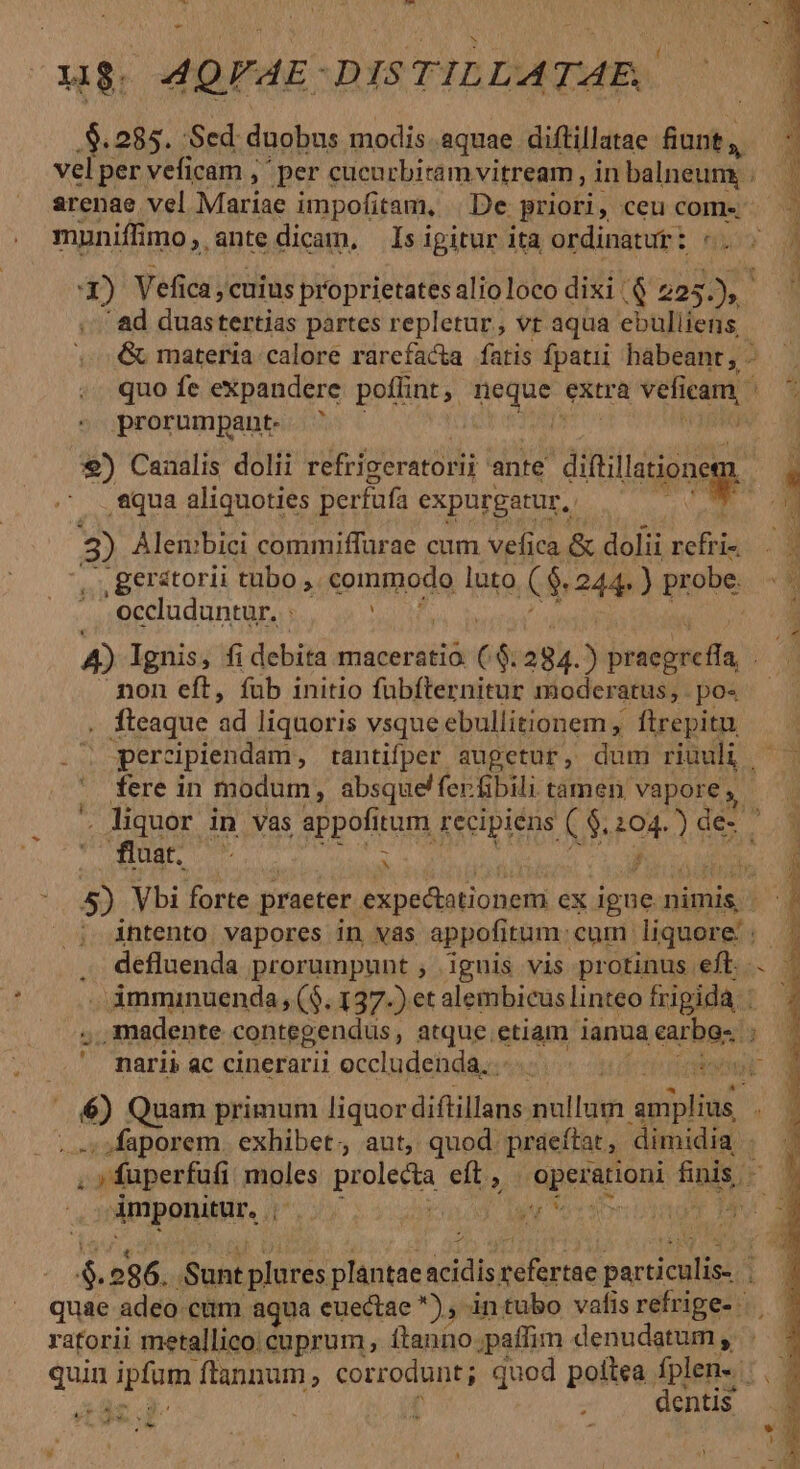 - ug. MQFAE: DIS TILLATAE. .$. 285. :Sed duobus modis. aquae. diftillatae dnd. ui vel per veficam ,- per cucurbiram vitream , in balneum, . arenae vel Mariae impofitam, De priori, ceu come muniffi imo, antedicam, Isigitur ita ordinatut: «. 3) Vefica , cuius proprietates alioloco dixi |. Q 223 D. ' ad duastertias partes repletur, vt aqua ebulliens - quo fe expandere poflint , vare extra vefi inn prorumpant- | 9) Canalis dolii refrigeratorii ante diftillatione i aqua aliquoties perfafa expurgatur, 3 Alen:»bici commiffürae cum vefica &amp; doli rcfri- .geratorii tubo , commodo luto € $244. ) pr obe. - occluduntur. : ? X $2 non eft, fub initio fübfternitur moder atus,.po« . fleaque ad liquoris vsque ebullitionem ftrepitu percipiendam, tantifper augetur, dum riuuli, . fere in modum, absque! ferfibili tamen vapore, fla : ak r intento. vapores in vas appofitum: cum. liquore: defluenda prorumpunt , ignis vis protinus eft. imminuenda, ($. 137-) et alembicus linteo frigida, : narii ac cinerarii occludenda..-.. t diee pL eidbata Nnm Quam primum liquor aile nullum Per ...; »faporem. exhibet; aut, quod: praeftat , dimidia Apiponinr. ns ! de z ratorii metallico. cuprum , Ítanno ;paffim denudatum , qua i gud ftannum ; corrodunt ; quod poitea fplen-. dentis AE cu CL i m. D PE