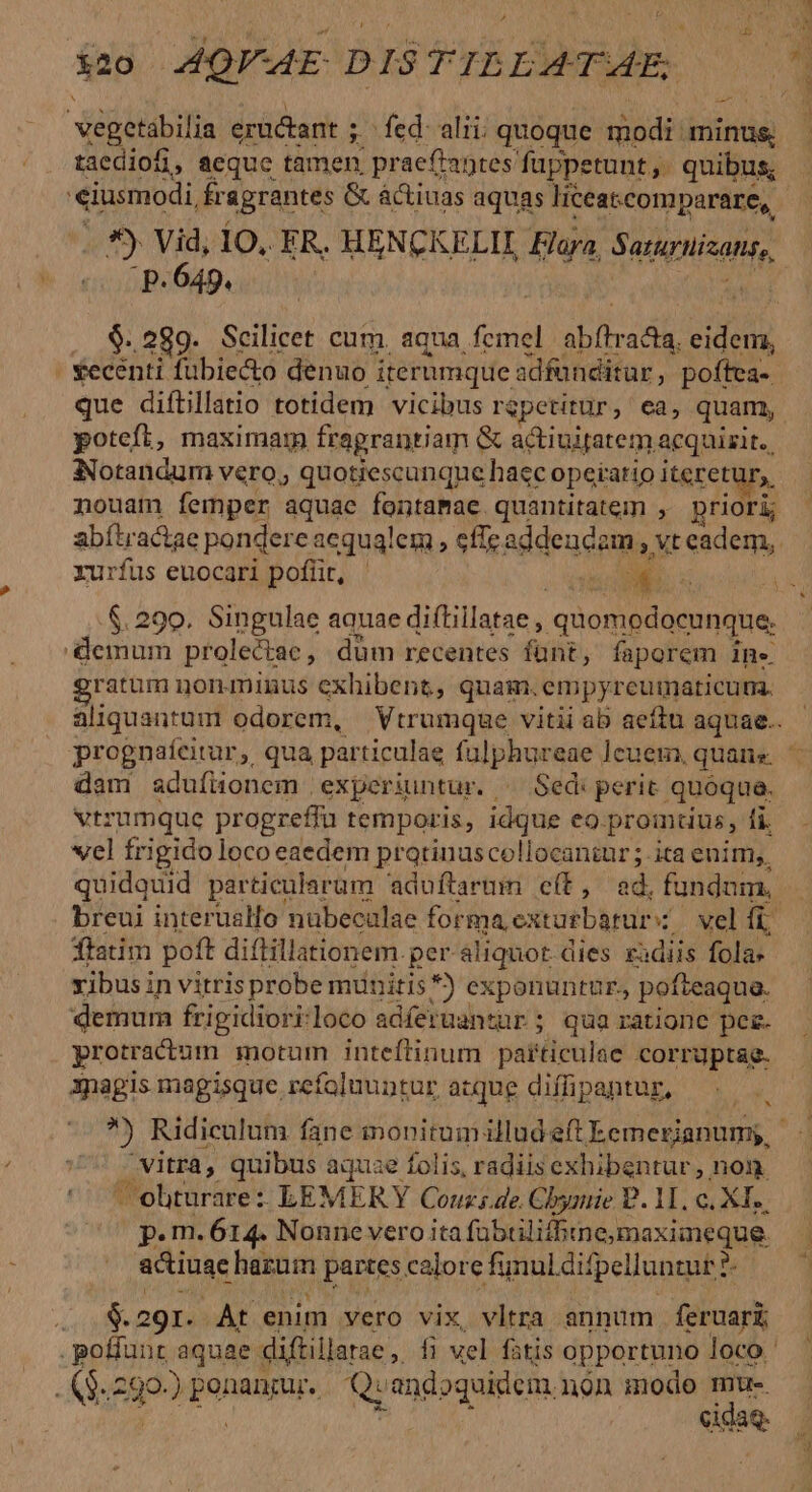 iz0 44QPAE DISTILLATAE, xégetabilia eructant ; ; Íed: alii: quoque modi minus, taediofi, aeque tamen prae (antes fuppetunt,. quibus; eiusmodi, £r agrantes &amp; àctiuas aquas liceat.comparare, i59 Ub IO. ER. HENCKELII Flaya, Setigisont, .p. 649. . $.289. Scilicet cum, aqua femel ablbadk PR | €ecénti fubie&amp;o denuo i iterumque adfunditur , poftea- | que diftillatio totidem vicibus rgpetitür, ea, quam, poteft, maximam fragrantiam &amp; actiuitatem acquizit., Notandum vero, quotiescunque haec operatio iteretury, nouam femper aquae fontamae quantitatem , priori; abítra&amp;tae pondere aequalem , effe addencem, t Ssdem,. rurfus euocari poflit, - | 3 T $.290. Singulae aquae diftillatae , quomodocunque. demum prolectae , düm recentes fant, faporem Ine. ratum nonminus exhibent, quam.empyrcuimaticum. aliquantum odorem, Vtrumqge vitii ab aeffu aquae.. prognaícitur, qua particulae fulphureae ]cuem, quais. dam adufionem | experiuntur. ^ Sed: perit quóqua. vtrumque progreffü temporis, idque eo. promtius, fi. vel frigido loco eaedem pratinuscollocantur ; ita enim,, quidquid particularum aduftarum cít, ed. fundum. breui interualfo nübecalae formaextorbuur X. vel fi ftatim poft diftillationem. per aliquot dies ra iiis fola: vibus in vitris probe munitis *) exponuntur. pofteaqua. demum frigidiori.loco adferuantür ; qua ratione pez. protractum motum inteftinum particulae corruptae. apagis magisque refoluuntur acque diffipantur,  Ridiculum fane monitumilludeft Eemerianumy, - vitra, quibus aquae folis, radiis exhibentur , non. C C'obturare : LEMERY Conz;de. Chyniie P. 11. c. XI. ^75 pem. 614. Nonne vero ita fübtilifhine; maximeque. actiuae bre partes calore fynul dif] pelluntut ? ? $291. At enim vero vix, vltra annum féeciar .poffunr aquae. diftillarae ,. fi vel fitis opportuno loco ' . ($.290-) ponanzur.. Q: andoquidem. ngon modo n X OE eidaq.