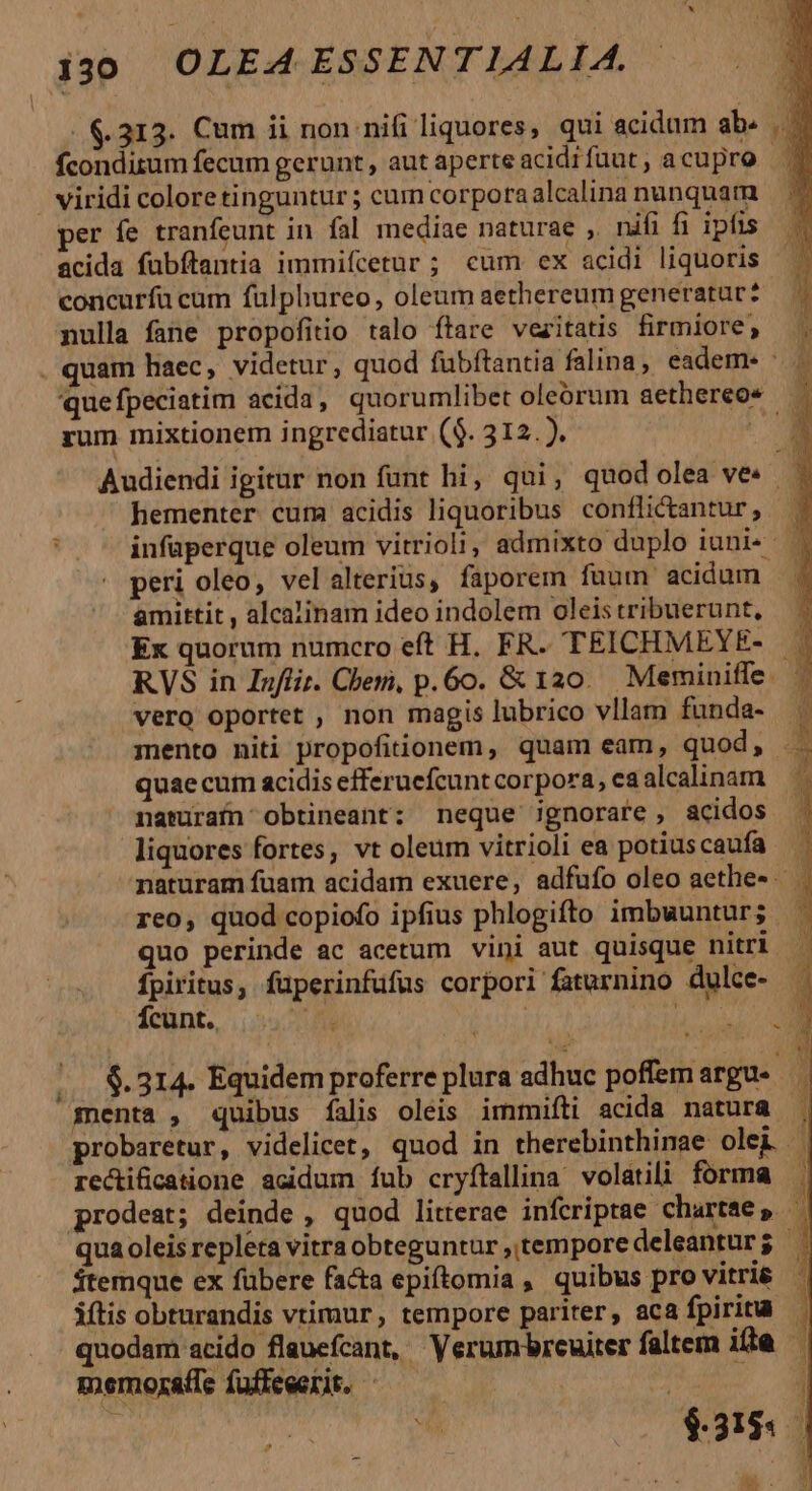 .$.313. Cum ii non nifi liquores, qui acidum ab. E fconditum fecum gerunt, autaperteacidifüut, acupro — | viridi coloretingunturs cum corporaalcalinanunquam — ^ per fe tranfeunt in fal mediae naturae ,. nifi fi ipfis | acida fubftantia immifcetur ; cum ex acidi liquoris — | concurfa cum fülphureo, oleum aethereum generatur? — — mulla fane propofitio talo ftare vezitatis firmiore; ; quam haec, videtur, quod fubftantia falina, eadem- | quefpeciatim acida, quorumlibet oleórum aethereos rum mixtionem ingrediatur ($. 312. ). ak Audiendi igitur non funt hi, qui, quodolea ves . hementer cum acidis liquoribus conflictantur, - infaperque oleum vitrioli, admixto duplo iuni« | peri oleo, vel alterius, faporem fuum acidum amittit , alcalinam ideo indolem oleis tribuerunt, Ex quorum numcro eft H. FR. TEICHMEYE- RVS in Infir. Cher, p. 6o. &amp; 10. Meminiffe. vero oportet , non magis lubrico vllam funda- mento niti propofitionem, quam eam, quod, quae cum acidis efferucfcunt corpora, ea alcalinam naturaín obtineant: neque ignorare , acidos liquores fortes, vt oleum vitrioli ea potiuscaufa naturam fuam acidam exuere, adfufo oleo aethe- . reo, quod copiofo ipfius phlogifto imbwunturs | quo perinde ac acetum vini aut quisque nitri — fpiritus, füperinfufus corpori faturnino dulce- Ícunt., Ji | TRIRNY A |. $.314. Equidem proferre plura adhuc poffem argu- menta , quibus falis oleis immifti acida natura . probaretur, videlicet, quod in therebinthinae olei re&amp;ifcatione acidum íub cryftallina volatili forma . prodeat; deinde , quod litterae infcriptae chartae, | qua oleis repleta vitra obteguntur , tempore deleanturg . $temque ex fübere facta epiftomia, quibus pro vitri&amp; iftis obturandis vtimur, tempore pariter, aca fpirita — quodam acido flauefcant, Verum/breuiter faltem itte | memoratfe fuffeeerit. - | : e * $38