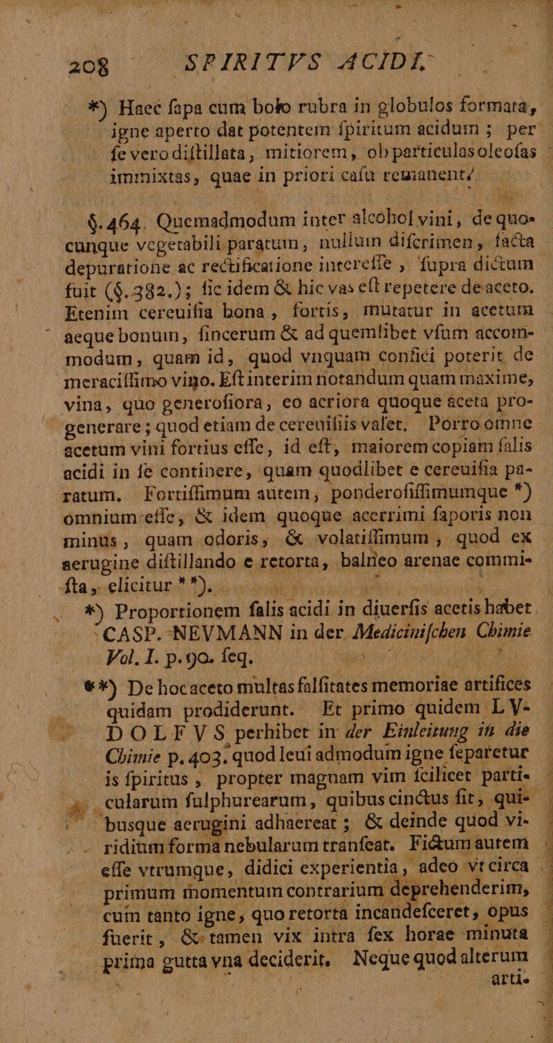 b ao$ ^ SPIRITFS ACIDI: immixtas, quae in priori cafa remanent/. cunque vegetabili paratum , nullum difcrimen ,- facta depuratione ac rectificatione intereffe , fupra dictum Etenim cereuifia bona , fortis, mutatur in acetum aeque bonuin, fincerum &amp; ad quemlibet vfum accom- modum, quam id, quod vnquam confici poterit de meraciílimo vigo. Eft interim notandum quam maxime, vina, quo generofiora, eo acriora quoque &amp;ceta pro- generare ; quod etiam de cereuifiis valet, Porro omne acetum vini fortius effe, id eft, maiorem copiam falis acidi in fe continere, quam quodlibet e cereuifia pa- ratum. Fortiffimum autem, ponderofiffimumque ) omnium-etfe, &amp; idem quoque acerrimi faporis non minüs, quam odoris, &amp; volatiflimum , quod ex Mediciuifchen Chimie x CASP.-NEVMANN in der. Vl. I. p. 9o. Íeq. Y NH | &amp;*) De hocaceto multas falfitates memoriae artifices quidam prodiderunt. Et primo quidem L V- DOLF Y S perhibet in der. Einleitung if. die Chimie p. 403. quod leui admodum igne feparetur isfpiritus , propter maguam vim fcilicet parti- ni busque aerugini adhaereat ; &amp; deinde quod vi- ridium forma nebularam tranfeat. Fi&amp;umautem primum momentum contrarium deprehenderim, | cuin tanto igne, quo retorta incandefceret, opus fuerit, &amp;- tamen vix intra fex horae minuta priína gutta vna deciderit; Neque quod alterum ^ ! rr E TMEERE mS Vac t Yee EINEN, SIS i ED Pi cus dio caes aec Micro. cae