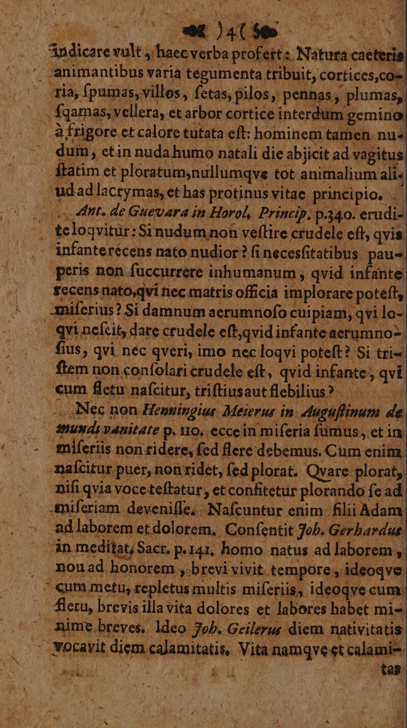 - 4 1 j e n uw 4 PK Kc Andicare vult haec verba profeits Natura caeteris) I Átatim et ploratum,nullumqve tot animalium ali« udadlacrymas, et has protinus vitae principio, . | peris non fuccurrere inhumanum , qvid infante, $ccens nato,qvi nec matris officia implorare poteft, Amiferius? Si damnum aerumnofo cuipiam, qvi lo- fius, qvi nec qveri, imo nec loqvi poteft? Si tri ftem non confolari crudele eft, qvid. infante, qvi. —.. Nec non Hensingius. Meierus in. duguflinum de. maícitur puer, non ridet, fed plorat. Qvare plorat, nifi qvia voceteftatur, et confitetur plorando fe ad, Amiferiam. deveniffe,. Nafcuntur enim. filii Adam adlaborem etdolotem. Confentit Job. Gerbardus. n meditat/Sacr. p.141, homo natus ad laborem ;, nouad honorem » brevi vivit tempore ,. ideoqve | nime breves, ldeo Job. Geilerue diem nativitatis LER A T fa8 | ' TEE! 7 5 1 A IM AN 1 Y UN  d ih M i í |